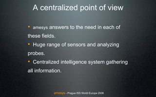 A centralized point of view

!   amesys   answers to the need in each of
these fields.
! Huge range of sensors and analyzing
probes.
! Centralized intelligence system gathering
all information.



              amesys - Prague ISS World Europe 2008
 