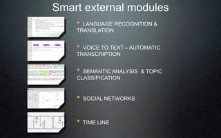 Smart external modules
    ! LANGUAGE RECOGNITION &
    TRANSLATION


    ! VOICE TO TEXT 3 AUTOMATIC
    TRANSCRIPTION


    ! SEMANTIC ANALYSIS & TOPIC
    CLASSIFICATION


    !   SOCIAL NETWORKS



    ! TIME LINE
 