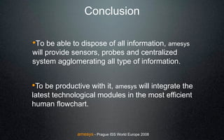 Conclusion

!To be able to dispose of all information, amesys
will provide sensors, probes and centralized
system agglomerating all type of information.


!To be productive with it, amesys will integrate the
latest technological modules in the most efficient
human flowchart.


              amesys - Prague ISS World Europe 2008
 