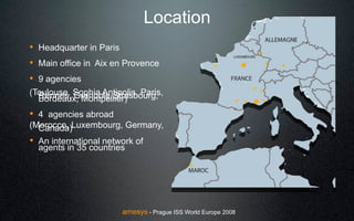 Location
! Headquarter in Paris
! Main office in Aix en Provence
! 9 agencies
(Toulouse, Sophia Antipolis, Paris,
  Rennes, Grenoble,Strasbourg,
  Bordeaux, Montpellier)
! 4 agencies abroad
(Morocco, Luxembourg, Germany,
  Canada)
! An international network of
  agents in 35 countries




                        amesys - Prague ISS World Europe 2008
 