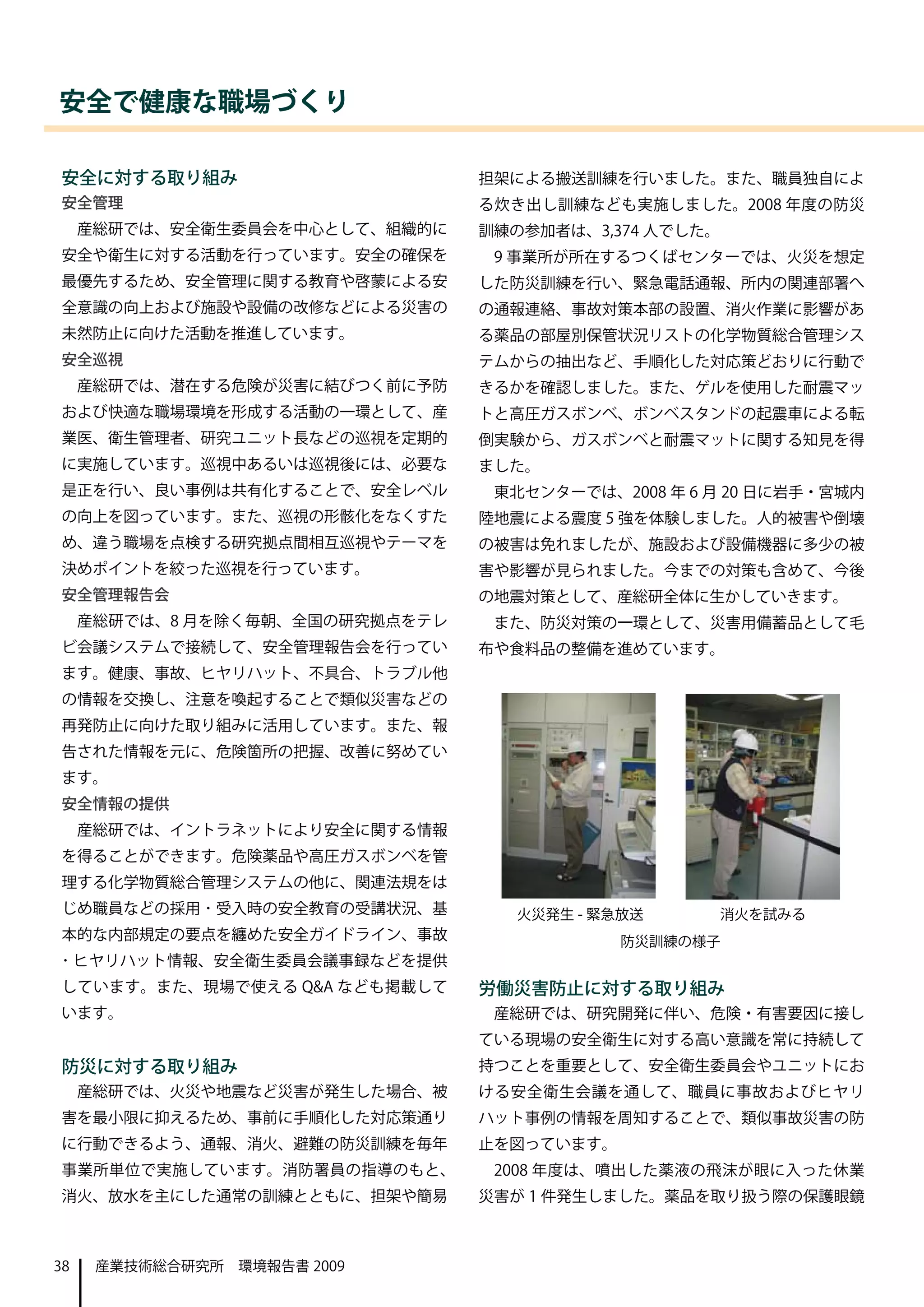 安全で健康な職場づくり

安全に対する取り組み                       担架による搬送訓練を行いました。また、職員独自によ
安全管理                             る炊き出し訓練なども実施しました。2008 年度の防災
     産総研では、安全衛生委員会を中心として、組織的に    訓練の参加者は、3,374 人でした。
安全や衛生に対する活動を行っています。安全の確保を         9 事業所が所在するつくばセンターでは、火災を想定
最優先するため、安全管理に関する教育や啓蒙による安        した防災訓練を行い、緊急電話通報、所内の関連部署へ
全意識の向上および施設や設備の改修などによる災害の        の通報連絡、事故対策本部の設置、消火作業に影響があ
未然防止に向けた活動を推進しています。              る薬品の部屋別保管状況リストの化学物質総合管理シス
安全巡視                             テムからの抽出など、手順化した対応策どおりに行動で
     産総研では、潜在する危険が災害に結びつく前に予防    きるかを確認しました。また、ゲルを使用した耐震マッ
および快適な職場環境を形成する活動の一環として、産        トと高圧ガスボンベ、ボンベスタンドの起震車による転
業医、衛生管理者、研究ユニット長などの巡視を定期的        倒実験から、ガスボンベと耐震マットに関する知見を得
に実施しています。巡視中あるいは巡視後には、必要な        ました。
是正を行い、良い事例は共有化することで、安全レベル         東北センターでは、2008 年 6 月 20 日に岩手・宮城内
の向上を図っています。また、巡視の形骸化をなくすた        陸地震による震度 5 強を体験しました。人的被害や倒壊
め、違う職場を点検する研究拠点間相互巡視やテーマを        の被害は免れましたが、施設および設備機器に多少の被
決めポイントを絞った巡視を行っています。             害や影響が見られました。今までの対策も含めて、今後
安全管理報告会                          の地震対策として、産総研全体に生かしていきます。
     産総研では、8 月を除く毎朝、全国の研究拠点をテレ    また、防災対策の一環として、災害用備蓄品として毛
ビ会議システムで接続して、安全管理報告会を行ってい        布や食料品の整備を進めています。
ます。健康、事故、ヒヤリハット、不具合、トラブル他
の情報を交換し、注意を喚起することで類似災害などの
再発防止に向けた取り組みに活用しています。また、報
告された情報を元に、危険箇所の把握、改善に努めてい
ます。
安全情報の提供
     産総研では、イントラネットにより安全に関する情報
を得ることができます。危険薬品や高圧ガスボンベを管
理する化学物質総合管理システムの他に、関連法規をは
じめ職員などの採用 ･ 受入時の安全教育の受講状況、基         火災発生 - 緊急放送        消火を試みる
本的な内部規定の要点を纏めた安全ガイドライン、事故                    防災訓練の様子
･ ヒヤリハット情報、安全衛生委員会議事録などを提供
しています。また、現場で使える Q&A なども掲載して      労働災害防止に対する取り組み
います。                              産総研では、研究開発に伴い、危険・有害要因に接し
                                 ている現場の安全衛生に対する高い意識を常に持続して
防災に対する取り組み                       持つことを重要として、安全衛生委員会やユニットにお
     産総研では、火災や地震など災害が発生した場合、被    ける安全衛生会議を通して、職員に事故およびヒヤリ
害を最小限に抑えるため、事前に手順化した対応策通り        ハット事例の情報を周知することで、類似事故災害の防
に行動できるよう、通報、消火、避難の防災訓練を毎年        止を図っています。
事業所単位で実施しています。消防署員の指導のもと、         2008 年度は、噴出した薬液の飛沫が眼に入った休業
消火、放水を主にした通常の訓練とともに、担架や簡易        災害が 1 件発生しました。薬品を取り扱う際の保護眼鏡



38    産業技術総合研究所　環境報告書 2009
 