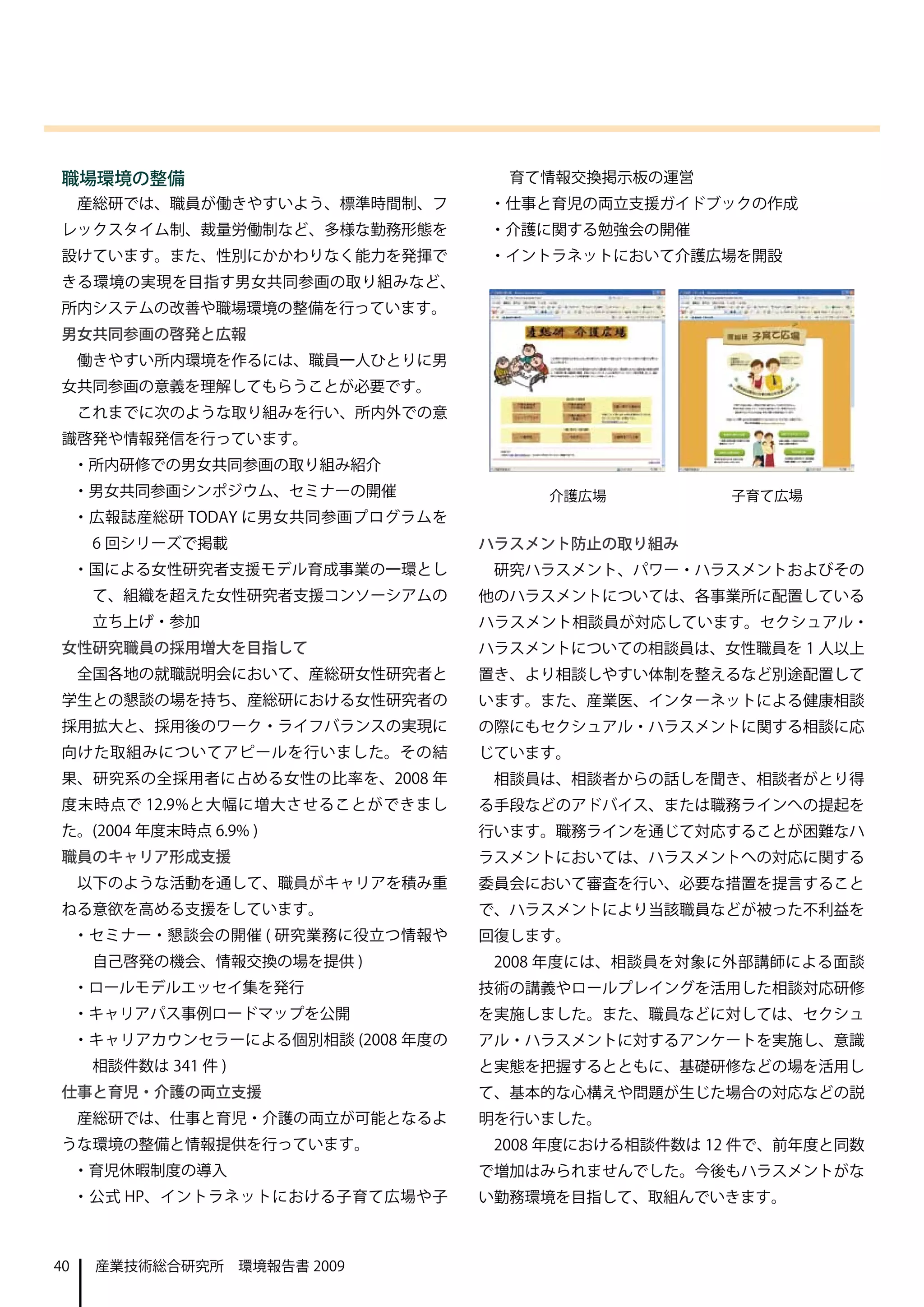 職場環境の整備                               育て情報交換掲示板の運営
     産総研では、職員が働きやすいよう、標準時間制、フ       ・仕事と育児の両立支援ガイドブックの作成
レックスタイム制、裁量労働制など、多様な勤務形態を           ・介護に関する勉強会の開催
設けています。また、性別にかかわりなく能力を発揮で           ・イントラネットにおいて介護広場を開設
きる環境の実現を目指す男女共同参画の取り組みなど、
所内システムの改善や職場環境の整備を行っています。
男女共同参画の啓発と広報
     働きやすい所内環境を作るには、職員一人ひとりに男
女共同参画の意義を理解してもらうことが必要です。
     これまでに次のような取り組みを行い、所内外での意
識啓発や情報発信を行っています。
     ・所内研修での男女共同参画の取り組み紹介
     ・男女共同参画シンポジウム、セミナーの開催               介護広場          子育て広場
     ・広報誌産総研 TODAY に男女共同参画プログラムを
      6 回シリーズで掲載                    ハラスメント防止の取り組み
     ・国による女性研究者支援モデル育成事業の一環とし        研究ハラスメント、パワー・ハラスメントおよびその
      て、組織を超えた女性研究者支援コンソーシアムの       他のハラスメントについては、各事業所に配置している
      立ち上げ・参加                       ハラスメント相談員が対応しています。セクシュアル・
女性研究職員の採用増大を目指して                    ハラスメントについての相談員は、女性職員を 1 人以上
     全国各地の就職説明会において、産総研女性研究者と       置き、より相談しやすい体制を整えるなど別途配置して
学生との懇談の場を持ち、産総研における女性研究者の           います。また、産業医、インターネットによる健康相談
採用拡大と、採用後のワーク・ライフバランスの実現に           の際にもセクシュアル・ハラスメントに関する相談に応
向けた取組みについてアピールを行いました。その結            じています。
果、研究系の全採用者に占める女性の比率を、2008 年          相談員は、相談者からの話しを聞き、相談者がとり得
度末時点で 12.9%と大幅に増大させることができまし         る手段などのアドバイス、または職務ラインへの提起を
た。(2004 年度末時点 6.9% )                行います。職務ラインを通じて対応することが困難なハ
職員のキャリア形成支援                         ラスメントにおいては、ハラスメントへの対応に関する
     以下のような活動を通して、職員がキャリアを積み重       委員会において審査を行い、必要な措置を提言すること
ねる意欲を高める支援をしています。                   で、ハラスメントにより当該職員などが被った不利益を
     ・セミナー・懇談会の開催 ( 研究業務に役立つ情報や     回復します。
      自己啓発の機会、情報交換の場を提供 )            2008 年度には、相談員を対象に外部講師による面談
     ・ロールモデルエッセイ集を発行                技術の講義やロールプレイングを活用した相談対応研修
     ・キャリアパス事例ロードマップを公開             を実施しました。また、職員などに対しては、セクシュ
     ・キャリアカウンセラーによる個別相談 (2008 年度の   アル・ハラスメントに対するアンケートを実施し、意識
      相談件数は 341 件 )                 と実態を把握するとともに、基礎研修などの場を活用し
仕事と育児・介護の両立支援                       て、基本的な心構えや問題が生じた場合の対応などの説
     産総研では、仕事と育児・介護の両立が可能となるよ       明を行いました。
うな環境の整備と情報提供を行っています。                 2008 年度における相談件数は 12 件で、前年度と同数
     ・育児休暇制度の導入                     で増加はみられませんでした。今後もハラスメントがな
     ・公式 HP、イントラネットにおける子育て広場や子      い勤務環境を目指して、取組んでいきます。



40    産業技術総合研究所　環境報告書 2009
 