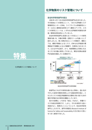 化学物質のリスク管理について

                           安全科学研究部門の設立
                            2008 年 4 月 1 日に安全科学研究部門は生まれました。
                           その前身は 3 つの研究ユニット、つまり化学物質リスク
                           管理研究センター (CRM)、ライフサイクル評価研究セン
                           ター (LCA) と爆発安全研究コア ( 爆発コア ) です。この
                           3 つの研究ユニットは、いずれも化学物質の有害性の評
                           価・管理を研究目的にしていました。
                            安全科学研究部門と前身たる 3 つの旧ユニットの研究
                           領域の違いを、対象の時間・空間スケールの違いとして
                           図示しました。青い四角が旧ユニットの領域で、爆発コ
                           アは、爆発や事故によるリスク、CRM は化学物質の環
                           境経由での暴露による人の健康や、生態系に与えるリス
                           ク、LCA はやや広域で、かつ、地球環境など将来に与え
                           るリスクを対象に研究してきました。黄色の四角は新部



　　特集
                           門が拡張を意図している領域です。




        化学物質のリスク管理について




                                       安全科学研究部門の研究領域

                            新部門はこれまでの研究を続けると同時に、図に矢印
                           で示した従来の領域を串刺しにする融合研究を狙い、こ
                           れらのリスクの相互矛盾関係を合理的に取り扱うための
                           理念や評価方法の研究を課題にしています。
                            我々の目標は、いわゆる「安全」ではなく、多種のリ
                           スクの統合的管理です。しかし、それを表現する良い
                           用語がなく、簡単がいいということで、安全科学研究
                           部門としたのです。部門の英語名 (Research Institute of
                           Science for Safety and Sustainability の方が我々の思い
                           をうまく表現できました。




8   産業技術総合研究所　環境報告書 2009
 