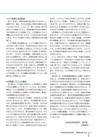 リスク管理と安全管理                    んので、リスクという考え方を導入したのです。負の影
 安心・安全も、持続可能性社会も両方ともすばらしい     響をリスクとして定義し、定量化しようとしたのです。
目標ですが、実は、それらは相互に矛盾する関係にある     「安全です」はリスクゼロですから、説明は不要かもし
ことが多いのです。したがって、安心・安全を 100％求   れませんが、ある程度のリスクを甘受すべきと言う以上、
めることも間違いですし、持続性維持のための政策を      その大きさを明確にしなければならないからです。　
100％実施することも間違いです。この両者をどこかで     化学物質のリスクを考える時、もうひとつ重要なこと
調整しなければならないのです。この方法や考え方を世     があります。リスクの大きさは影響の大きさですから、
に問う、そういう仕事がこの新しい研究部門の大きな課     例えば人の健康リスクなら、その「摂取量」( やや専門
題です。                          的に暴露量と言う ) と「その物質の単位量の有害性の大
 リスク管理と安全管理とは、コインの裏表と考えてい     きさ」の積で決まること、有害性が大きくても、摂取量
る方が多いと思いますが、その考えは必ずしも正しくは     が小さければ、リスクは小さく抑えることができること
ありません。化学物質による発がんリスクをとことん減     です。この考えが意外と理解されていません。リスクと
らそうとすれば、膨大なエネルギーを必要とする場合も     は、その物質の有害性の大きさであると勘違いしている
あります。エネルギーの多消費は、持続可能性リスクを     人が多いのです。
大きくする要因です。つまり、持続性を重く見れば、発      こういう考え方で、CRM は 7 年間、代表的な物質の
がんリスクはある程度甘受しなければなりませんし、発     リスク評価を行い、それを本にして出版するという仕事
がんリスクを０に近づけようとすれば、持続可能性リス     に専念しました。「詳細リスク評価書シリーズ」として
クは大きくなるのです。安全一点張りも、地球環境一点     丸善 ( 株 ) から、出版されたこの本によって、日本社会
張りも間違いで、それぞれを追求しつつ、折り合いをつ     は、はじめてリスク評価というものを知ったのだと思い
けることこそ人類が生き残る道なのです。それぞれのリ     ます。それまでは、リスク評価って何？という感じだっ
スクを評価しつつ、その調整方法を提案したいという課     たのです。
題を持って取組んでいます。                  2009 年 5 月、化学物質審査取締法 ( 化審法 ) が改訂さ
                              れました。化学物質の有害性を検査して、市場に出すこ
化学物質リスクと化審法                   とを許可するか否かを決めることができる強力な法律が
 旧 CRM は、その設立の時から、この矛盾をどう解決   化審法です。その判断は、基本的に、その物質の単位量
するかを課題にしてきました。もっとも、その当時は、     当たりの有害性の大きさを基準に行われてきました。今
事故のリスクや地球環境リスクは明示的な目標になって     回の改訂では、合否判定基準を有害性の大きさから、リ
おらず、化学物質による環境リスク間の矛盾や、費用と     スクの大きさへと変更しました。これは、化審法の性格
の矛盾関係が主たる対象でした。               の根本的な変更であり、国の化学物質管理原則の変更で
 化学物質リスクなどという言葉は、当時はほとんど使     す。今回の改訂で、化審法は欧州の REACH より格段に
われていませんでした。敢えて、その言葉を使い出した     優れたものになったと言えるでしょう。リスクを基礎に
のは、化学物質を管理するために、「安全性」だけを目     化学物質を管理するという方向への国の方針の変更は、
標にはできなかったからです。完全に安全とは言えない     旧 CRM が行ってきたリスク評価に関する研究がなれば
かもしれない、しかし、化学物質の利用によって、病気     あり得なかったと、多くの人に認めてもらっています。
を防ぐことができるとか、電力を供給できるとか、そう      こういう実績を基礎に、もうひとつ大きな舞台で、リ
いうプラス面が大きければ、些少な影響は甘受しなけれ     スク評価とその矛盾関係の管理という課題に取組んでい
ばならないという考え方によるものです。安全は 100%   くつもりです。
守られるべきという考え方だけでは、人間は生きていく
ことができないという思想表明でもありました。しかし、                安全科学研究部門　部門長
明らかに危険というのは、当然許せるものではありませ                          中西準子


                                      産業技術総合研究所　環境報告書 2009     9
 