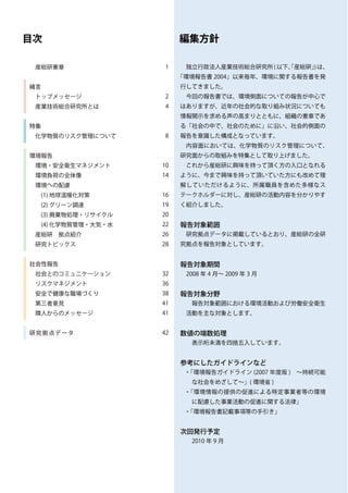 目次                               編集方針

 産総研憲章                       1    独立行政法人産業技術総合研究所 ( 以下、産総研」は、
                                                      「    )
                                 「環境報告書 2004」以来毎年、環境に関する報告書を発
緒言                               行してきました。
 トップメッセージ                    2    今回の報告書では、環境側面についての報告が中心で
 産業技術総合研究所とは                 4   はありますが、近年の社会的な取り組み状況についても
                                 情報開示を求める声の高まりとともに、組織の憲章であ
特集                               る「社会の中で、社会のために」に沿い、社会的側面の
 化学物質のリスク管理について              8   報告を意識した構成となっています。
                                  内容面においては、化学物質のリスク管理について、
環境報告                             研究面からの取組みを特集として取り上げました。
 環境・安全衛生マネジメント              10    これから産総研に興味を持って頂く方の入口となれる
 環境負荷の全体像                   14   ように、今まで興味を持って頂いていた方にも改めて理
 環境への配慮                          解していただけるように、所属職員を含めた多様なス
 　(1) 地球温暖化対策               16   テークホルダーに対し、産総研の活動内容を分かりやす
 　(2) グリーン調達                19   く紹介しました。
 　(3) 廃棄物処理・リサイクル           20
 　(4) 化学物質管理・大気・水           22   報告対象範囲
 産総研　拠点紹介                   26    研究拠点データに掲載しているとおり、産総研の全研
 研究トピックス                    28   究拠点を報告対象としています。


社会性報告                            報告対象期間
 社会とのコミュニケーション              32    2008 年 4 月～ 2009 年 3 月
 リスクマネジメント                  36
 安全で健康な職場づくり                38   報告対象分野
 第三者意見                      41     報告対象範囲における環境活動および労働安全衛生
 隣人からのメッセージ                 41    活動を主な対象とします。


研 究 拠 点 デ ー タ　　　　　　　　　　　　   42   数値の端数処理
　　                                 表示桁未満を四捨五入しています。


                                 参考にしたガイドラインなど
                                  ・「環境報告ガイドライン (2007 年度版 )　～持続可能
                                   な社会をめざして～」( 環境省 )
                                  ・「環境情報の提供の促進による特定事業者等の環境
                                   に配慮した事業活動の促進に関する法律」
                                  ・「環境報告書記載事項等の手引き」


                                 次回発行予定
                                  　2010 年 9 月
 