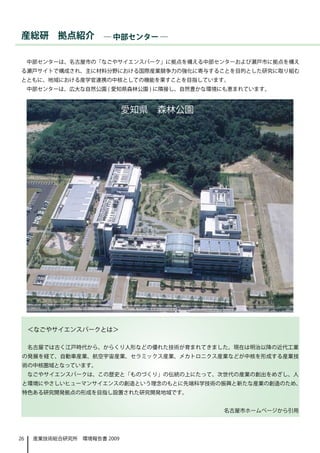 産総研　拠点紹介　― 中部センター ―

     中部センターは、名古屋市の「なごやサイエンスパーク」に拠点を構える中部センターおよび瀬戸市に拠点を構え
る瀬戸サイトで構成され、主に材料分野における国際産業競争力の強化に寄与することを目的とした研究に取り組む
とともに、地域における産学官連携の中核としての機能を果すことを目指しています。
     中部センターは、広大な自然公園 ( 愛知県森林公園 ) に隣接し、自然豊かな環境にも恵まれています。



                             愛知県　森林公園




     ＜なごやサイエンスパークとは＞

     名古屋では古く江戸時代から、からくり人形などの優れた技術が育まれてきました。現在は明治以降の近代工業
 の発展を経て、自動車産業、航空宇宙産業、セラミックス産業、メカトロニクス産業などが中核を形成する産業技
 術の中核圏域となっています。
     なごやサイエンスパークは、この歴史と「ものづくり」の伝統の上にたって、次世代の産業の創出をめざし、人
 と環境にやさしいヒューマンサイエンスの創造という理念のもとに先端科学技術の振興と新たな産業の創造のため、
 特色ある研究開発拠点の形成を目指し設置された研究開発地域です。


                                             名古屋市ホームページから引用




26    産業技術総合研究所　環境報告書 2009
 