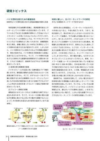 研究トピックス

バイオ燃料生産のための基盤技術                  地球に優しい、光パス・ネットワークの研究
効率的なバイオ燃料生産に向けた生物由来機能の解析と改良      きれいな映像をネットワークで好きなだけ


     地球温暖化や石油高騰を契機に、資源循環可能なエネ     世界を流れる情報量は、インターネットのおかげで、
 ルギーとしてバイオ燃料への注目が高まっています。ブ       10 年前に比べると、千倍も増えています。つまり、技
 ラジルなどでは主たる自動車の燃料として石油よりもバ       術が進歩して、昔は日本に少ししかなかった大がかりな
 イオエタノールが用いられるようになってきています。       ネットワーク装置が、今では誰もが気軽に使えるくらい
 バイオエタノールの原料としては、サトウキビやトウモ       小さく、安くなったのです。これからはネットワークを
 ロコシのような植物がよく用いられますが、食糧問題を       使ったリアルな映像サービスがますます人気を集め、情
 考えた場合、食糧と競合しない木材などを原料としてバ       報量も当分増え続けますので、技術もどんどん進歩して
 イオ燃料を生産する方法が望まれています。しかしなが       いかなくてはなりません。ところが、インターネットを
 ら、バイオ燃料をさらに普及させる上での問題は価格で       支える装置に使われてきた電子デバイスはもはや限界に
 す。現在の技術では、バイオ燃料を木質資源から安価に       近づき、このまま放っておくと、ネットワークがパンク
 生産することはできません。そこで、バイオ燃料の生産       してしまうだけでなく、使う電気の量も、ものすごく大
 をさらに効率化する基盤的技術開発を行う必要がありま       きくなっていくことがわかってきました。事実、ネッ
 す。このような観点で、産総研では以下のような研究開       トワーク装置 ( ルータ ) に日本全体で使っている電力は
 発を行っています。                       2001 年から 2006 年の間に、日本全体が使っている全
     (1) 新規木質分解酵素の探索             ての電力の約 0.1%から 1%の 10 倍に増えたという日本
     バイオエタノールの生産に用いる酵母菌はブドウ糖を    政府の調査報告があります。この間、情報量も約 10 倍
 使いますが、酵母菌は植物の主成分であるセルロースを       増えていますので、これからは、ネットワークに使われ
 直接分解できません。そこで、まずセルロースをブドウ       る電力を大幅に減らす努力をしなければなりません。
 糖に変換するための分解酵素 ( セルラーゼ ) としてより    産総研では、光技術を活用して、少ない電力のままで
 良いものを未知の微生物から見つける事ができるメタゲ       将来増え続ける情報量にも使える新しいネットワーク技
 ノムと呼ばれる技術を使ってセルラーゼ遺伝子探索の研       術の実現を目指しています。そこでは、いろいろな企業
 究を行っています。                       や研究所と協力して、ハイビジョンよりももっと巨大な
     (2) アルコール酵母の育種              情報などを、誰もがいつでも簡単に自由に、いままでに
     植物成分にはキシロースのような酵母が分解できない    比べ数桁も少ない電力で、しかも小型な装置でやりとり
 成分も含まれます。そこで、キシロース分解に関わる遺       できる光パス・ネットワークの研究を推進しています。
 伝子を酵母に導入すると共にその働きを調整することに
 よって、その効率化を図るための研究を進めています ( 図
 参照 )。




 酵母を改良してブドウ糖およびキシロースから効率的にエタ
            ノール発酵を行わせる道筋                 光パス・ネットワークの研究



28    産業技術総合研究所　環境報告書 2009
 
