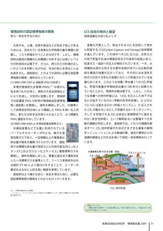 環境試料の認証標準物質の開発                            CCS 技術の現状と展望
安心・安全を守るために                               地球温暖化の切り札として


 大気や水、土壌、生物や食品などが安全で安心である                  温暖化対策として、排出される CO2 を回収して地中
ためには、含まれている有害な化学物質の量を精確に把                 に貯留する CCS(Carbon Capture and Storage) 技術開発
握し、リスク評価を行うことが大切です。しかし、環境                 が進んでいます。この地中への CO2 圧入は、天然ガス
試料は組成が複雑なため精確に分析するには高いレベル                 の地下貯留や石油の増進回収法での技術の延長にあり、
の分析技術が必要です。さらに、得られた分析値が正し                 枯渇ガス・油田への圧入が検討されています。一方、大
いかどうかを判断しなければ，本当の安心を得ることは                 規模排出源が立地する大都市地域の地下には比較的単
出来ません。産総研は、このような目的に必要な認証標                 純な構造の地層が広がっており、その中には水溶性天
準物質の開発・頒布を行っています。                         然ガスが何十万年もの長期にわたって貯留されている地
(1) NMIJ CRM 7307-a( 湖底質 (PAH 分析用 ))      層もあります。このような地層 ( 帯水層 ) への CO2 貯留
 多環芳香族炭化水素類 (PAHs)          ※2
                                 は発がん     も、貯留可能量が年間総排出量の 100 年分と試算され
性を持つものが多く、燃料の不完全燃焼など                      ていることから、現実的な解決策です。しかし、このよ
により生成し、大気中に拡散します。産総研                      うな地層への地中貯留には、1)CO2 を圧入した地下では
では低濃度 PAHs 分析用の環境組成型標準物                   なにが起きているのか ( 挙動の科学的把握 )、2) どのよ
質 ( 湖底質 ) を開発し、頒布を開始しました。内標準と             うに CO2 は留まるのか ( 貯留メカニズム )、3) 圧入され
して炭素安定同位体により標識した PAHs を用いると同              た CO2 の動きをいかにして把握するか ( モニタリング )、
時に、新たな分析手法を取り入れることで、より精確な                 そして 4) 貯留される CO2 は安全に長期間地下に留まる
PAHs 濃度を付与しています。                          のか ( 安全性評価 )、という解明あるいは整備すべき多
(2) NMIJ CRM-4405-a( 半導体産業用標準ガス )         数の課題が存在します。産総研では、これらの課題を解
 半導体産業などで大量に利用されている                       決すべく CO2 地中貯留のためのさまざまな事象の解明
パーフルオロカーボン (PFCs) は、強力な温                  をシミュレーションによる数値計算、過去の事例からの
室効果ガスであり、一定規模以上の事業者は                      演繹的類推などの手法を用いて研究・技術開発を行って
排出量の報告を義務づけられています。産総                      います。
研では精確な排出量の測定などに利用可能な四ふっ化メ
タン (CF4) および六ふっ化エタン (C2F6) 濃度標準ガスを          大規模発生群でCO2を分離・回収        プラットフォーム
開発し，頒布を開始しました。質量比混合法で濃度決定                    メタン回収              航走船舶
                                                                 中層溶解
した一次標準ガスを基準として、フーリエ変換赤外分光                                    CO2圧入
                                                 炭層固定
                                                                  CO2液泡
光度計 (FT-IR) により値付けをすることで、ユーザーの                          CO2圧入              深海底貯留
                                              メタン分離
要求をはるかに上回る高い精度を実現しています。                           CO2吸着               海洋隔離
                                                       キャプロック
 産総研はより確かな安心・安全を得るために、必要な                                CO2超臨界液体
                                                                          海底CO2溜まり
                                                      帯水層
認証標準物質の開発をこれからも行っていきます。
                                                             地中貯留


                                                          CO2 地中貯留
※ 2　多環芳香族炭化水素類
 ナフタレン、アントラセンなどに代表される複数のベンゼン環から構成される化学物
質の総称です。




                                            研究トピックス：
                                            　環境に関する研究テーマは各分野において取り組まれており、今回はその一部
                                           をそれぞれ紹介しています。




                                                     産業技術総合研究所　環境報告書 2009            31
 