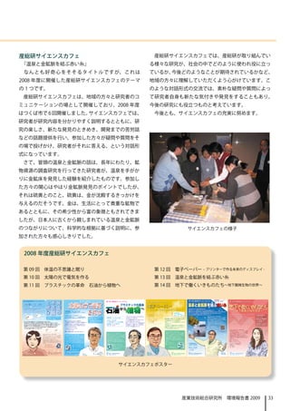 産総研サイエンスカフェ                                                                                                                                                                                                                                 産総研サイエンスカフェでは、産総研が取り組んでい
「温泉と金鉱脈を結ぶ赤い糸」                                                                                                                                                                                                                   る様々な研究が、社会の中でどのように使われ役に立っ
 な ん と も 好 奇 心 を そ そ る タ イ ト ル で す が、 こ れ は                                                                                                                                                                                      ているか、今後どのようなことが期待されているかなど、
2008 年度に開催した産総研サイエンスカフェのテーマ                                                                                                                                                                                                      地域の方々に理解していただくよう心がけています。こ
の 1 つです。                                                                                                                                                                                                                         のような対話形式の交流では、素朴な疑問や質問によっ
 産総研サイエンスカフェは、地域の方々と研究者のコ                                                                                                                                                                                                        て研究者自身も新たな気付きや発見をすることもあり、
ミュニケーションの場として開催しており、2008 年度                                                                                                                                                                                                      今後の研究にも役立つものと考えています。
はつくば市で 6 回開催しました。サイエンスカフェでは、                                                                                                                                                                                                                今後とも、サイエンスカフェの充実に努めます。　　
研究者が研究内容を分かりやすく説明するとともに、研
究の楽しさ、新たな発見のときめき、開発までの苦労話
などの話題提供を行い、参加した方々が疑問や質問をそ
の場で投げかけ、研究者がそれに答える、という対話形
式になっています。
 さて、冒頭の温泉と金鉱脈の話は、長年にわたり、鉱
物資源の調査研究を行ってきた研究者が、温泉を手がか
りに金鉱床を発見した経験を紹介したものです。参加し
た方々の関心はやはり金鉱脈発見のポイントでしたが、
それは硫黄とのこと。硫黄は、金が沈殿するきっかけを
与えるのだそうです。金は、生活にとって貴重な鉱物で
あるとともに、その希少性から富の象徴ともされてきま
したが、日本人に古くから親しまれている温泉と金鉱脈
のつながりについて、科学的な根拠に基づく説明に、参                                                                                                                                                                                                                                                                   　サイエンスカフェの様子
加された方々も感心しきりでした。


 2008 年度産総研サイエンスカフェ

 第 09 回　体温の不思議と眠り                                                                                                                                                                                                                 　第 12 回　電子ペーパー – プリンターで作る未来のディスプレイ -
 第 10 回　太陽の光で電気を作る                                                                                                                                                                                                                　第 13 回　温泉と金鉱脈を結ぶ赤い糸
 第 11 回　プラスチックの革命　石油から植物へ                                                                                                                                                                                                         　第 14 回　地下で働くいきものたち～地下圏微生物の世界～


 第９回産総研サイエンスカフェ                                                                                          第10回 産総研サイエンスカフェ
                                      と不体
                                                                                                                                                  第11回 産総研サイエンスカフェ                                                            第1 ２回 産総研サイエンスカフェ                                                       第1 4 回 産総研サイエンスカフェ
 4月25日     （金）18 30～20 00
               ：     ：
 終了後、 ０分程度フリーで話題提供者とお話いただく時間を用意
     ３
 しています。


 レストラン エスポワール　                        眠思温                                 太陽の光で電気                                                                                                 プラスチックの革命
                                                                                                                                                                                 から                                   へ
                                                                                                                                                                                                                              電子ペーパー
                                                                                                                                                                                                                              －プリンターで作る未来のディスプレイ－
                                                                                                                                                                                                                                                                                                      地下で働くいき ち
                                                                                                                                                                                                                                                                                                             ものた
                                                                              を作る
 つくば市竹園2-20-3 （つくば国際会議場内）
                                                                                                                                                                                                                                                                                                              ～地下圏微生物の世界～
                                      り議の
 駐車場は、周辺あるいは国際会議場の有料駐車場をご利用ください。                                      6月20日     （金）18 30～20 00
                                                                                    ：     ：
                                                                      終了後、 ０分程度フリーで話題提供者とお話いただく時間を用意
                                                                          ３
                                                                      しています。                                                                                                                                                                                                  参加費無料
                                                                                                                                                                                                                                                                              （ドリンク 軽食付き）
                                                                                                                                                                                                                                                                                   ・                  最近の研究で、暗くて狭い地下深くにも、たくさんのいきもの
                                                                      レストラン エスポワール　                                                                                                                                           10月30日        （木）                               定員 ３０名　要予約
                                                                                                                                                                                                                                                                                ：
                                                                                                                                                                                                   プラスチックは、石油からつくられるもの        18 30～20 00
                                                                                                                                                                                                                               ：     ：                                                                （微生物）が存在することがわかってきました。
                                          参加費無料（ ドリンク 軽食付き）
                                                     ・                つくば市竹園2-20-3 （つくば国際会議場内）                                                                                                                                                                                                                                                        18 30～20 00
                                                                                                                                                                                                                                                                                                                                                       ：     ：
                                          定員 ３０名　要予約　
                                            ：
                                                                      駐車場は、周辺あるいは国際会議場の有料駐車場をご利用ください。
                                                                                                                       参加費無料（ ドリンク 軽食付き）
                                                                                                                                  ・               9月5日     （金）18 30～20 00
                                                                                                                                                               ：     ：                             だと思い込んでいませんか？                                                                                      見えないくらい小さい彼らは、私たち人間が驚くような様々な
                                                                                                                       定員 ３０名　要予約　
                                                                                                                         ：                                                                                                                        電子回路を「印刷」することで実現する、紙の
                                                                                                                                                                                                   じつは、植物を原料とするプラスチックも        カフェ ベルガ　                                                                能力を持っていて、実は私たちの生活にも役立ってるんです。
                                                                      尽きることなく私たちを照らす、太陽の光。
                                                                                                                        ※ 太陽電池を使ったちょっとした実験を予定して
                                                                                                                        いますが、研究者やほかの参加者と交わす会話を    カフェ ベルガ　                                                                     つくば市竹園1-10-1       ような未来のディスプレイのお話です。
                                                                                                                                                                                                                                                                                                      「どこにいるの？」 何をしているの？」 どうやって調べるの？」
                                                                                                                                                                                                                                                                                                              「         「
                                                                                                                                                                                                                                                                                                                                                       つくば市竹園1-10-1
 私たちは、体温」
     「   を調節するいくつかの仕組みを持って生まれてきます。                                                                                      重視しておりますので、小学生以下のお子様のみ    つくば市竹園1-10-1 （カピオ別棟）                             だんだんと増えてきているんです。                                                                                                                                   （カピオ別棟）
                                                                      この太陽の光から電気をつくり出すのが、太陽電池です。                        での参加はご遠慮ください。                                                                                         （カピオ別棟）             「電子ペーパー」という言葉を耳にしたことは
 その仕組みは、子どもの頃から日常生活の中で発達し、 年をとるにつれて変化していきます。                                                                                                                                                       長年“バイオプラスチック”の研究を続けて                                                                               そんな疑問に答えながら、彼らのふしぎな姿をご紹介します！
                                                                      太陽電池は、燃料もいらず、音も排ガスも出しません。                                                   参加費無料（ ドリンク 軽食付き）
                                                                                                                                                             ・                                                                                    ありませんか？                                                                                             参加費無料（ドリンク 軽食付き）
                                                                                                                                                                                                                                                                                                                                                                ・
 私たちの一生のうち３分の は
             １ 「眠り」
                  が占めますが、実は、体温と眠りの関係はとても深いのです。                                                                                                                                                     きた国岡さんと、環境にやさしい次世代の
                                                                      黒い板にただ光を当てるだけで、電気ができるなんて、                                                   定員 ３０名　要予約
                                                                                                                                                    ：                                                                                             １枚の紙の上で、画像が見えたり、本が読めたり。                                                                             定員 ３０名　要予約
                                                                                                                                                                                                                                                                                                                                                        ：
 体温調節をうまく助ける温熱環境を用意することによって、 良い眠りを誘うことができます。
                                                                      すごいことだと思いませんか？                                                                                                               プラスチックのお話をしましょう！
 今回のサイエンスカフェでは、体温に関する基本的なお話から、 体温調節の発達と老化、                                                                                                                                                                                                        情報を伝える紙の文化がこれからどうなって
 そして体温と睡眠との関係についてご紹介します。                                              その仕組みはどうなっているの？                                                                                                                                                             いくのか一緒に考えてみましょう！                                                                                                  地竹
                                                                                                                                                                                                                                                                                                                                                                    圏
                                                                      どれぐらい役に立つの？                                                                                                                                                                                                                     参加申し込み・問い合わせ：産総研 広報部                                          資内
                                                                                                                                                                                                                                                                                                      産総研公式HP メールフォーム、                メール、 ックス、
                                                                                                                                                                                                                                                                                                                                          ファ   電話の                  源美
                                                                                                                                                                                                                                                                                                                                                                    環緒
                                                                      実際に太陽電池を動かしながら、考えてみましょう！                                                                                                                                                     参加申し込み 問い合わせ：産総研 広報部
                                                                                                                                                                                                                                                         ・                                            いずれかで、 3/6 産総研サイエンスカフェ参加希望」
                                                                                                                                                                                                                                                                                                                  「                               、                 境
                                                                                                                                                                                                                                                   産総研公式HP メールフォーム、メール、ファックス、電話の                                                                                    研
                                                                                                                                                                                                                                                                                                       名前、 人数、   連絡先    （メールア        ドレスまたはファックス番号）                 究
                                                                                                                                                  参加申し込み 問い合わせ：産総研 広報部
                                                                                                                                                        ・
                             参加申し込み 問い合わせ：産総研 広報部
                                   ・                                                                                                                                                                                                               いずれかで、 10/30産総研サイエンスカフェ参加希望
                                                                                                                                                                                                                                                        「                                             を添えて、     2月26日までにお申し込みください。                                  部
                                                                      参加申し込み 問い合わせ：産総研 広報部
                                                                            ・                                                                     産総研公式HP メールフォーム、メール、ファックス、電話の                                                                                                                                                                                     門
                             産総研公式HP メールフォーム、メール、ファックス、電話の                                                                                                                                                                                         」 名前、
                                                                                                                                                                                                                                                    、   人数、連絡先（メールアドレスまたはファックス番号）                     定員を超えた場合には、               抽選とさせていただきます。
                                                                      産総研公式HP メールフォーム、メール、ファックス、電話の                                               いずれかで、 9/5産総研サイエンスカフェ参加希望」、
                                                                                                                                                       「
                             いずれかで、 4/25産総研 サイエンスカフェ参加希望」
                                  「                      に、                                                                                                                                                                                        を添えて、10月22日までにお申し込みください。                           （抽選結果の通知のため、             連絡先は必ず記載 連絡してください）
                                                                                                                                                                                                                                                                                                                                          ・
                                                                      いずれかで、 6/20産総研 サイエンスカフェ参加希望」
                                                                           「                      、                                               名前、人数、連絡先（メールアドレスまたはファックス番号）
                                                                                                                                                                             を
                             名前、人数、連絡先（メールアドレスまたはファックス番号）
                                                        を                                                                                                                                                                                          定員を超えた場合には、抽選とさせていただきます。                           ご登録いただいた個人情報を本目的以外に使用すること
                                                                      名前、人数、連絡先（メールアドレスまたはファックス番号）
                                                                                                 を                                                添えて、8月28日までにお申し込みください。                                                                                                                              はありません。
                             添えて、4月１7日までにお申し込みください。                                                                                                                                                                                               （抽選結果の通知のため、連絡先は必ず記載 連絡してください）
                                                                                                                                                                                                                                                                      ・
                                                                      添えて、6月１2日までにお申し込みください。                                                      定員を超えた場合には、抽選とさせていただきます。                                                                                                                            ● T E L ：0 2 9 -8 6 2 -6 2 1 1
                             定員を超えた場合には、抽選とさせていただきます。                                                                                                                                                                                              ご登録いただいた個人情報を本目的以外に使用することは
                                                                      定員を超えた場合には、抽選とさせていただきます。                                                    （抽選結果の通知のため、連絡先は必ず記載 連絡してください）
                                                                                                                                                                      ・                                                                                                                               ● F A X ：0 2 9 -8 6 2 -6 2 1 2
                            （抽選結果の通知のため、連絡先は必ずお知らせください）                                                                                                                                                                                            ありません。
                                                                      （抽選結果の通知のため、連絡先は必ず記載 連絡してください）
                                                                                          ・                                                       ご登録いただいた個人情報を本目的以外に使用することは                                                                                                                          ● M A I ：c a fe 1 4 @ m . i t. o .p
                                                                                                                                                                                                                                                                                                              L                 as g j
                             ご登録いただいた個人情報を本目的以外に使用することは                                                                                                                                                                                            ● T E L ：0 2 9 -8 6 2 -6 2 1 1
                                                                      ご登録いただいた個人情報を本目的以外に使用することは                                                  ありません。                                                                                                                                                          日時や申し込み先などの簡単な
                             ありません。                                                                                                                                                                                                                ● F A X ：0 2 9 -8 6 2 -6 2 1 2                                 テキスト情報が読み込めます。
                                                                      ありません。                                                                      　          　 T E L ：0 2 9 -8 6 2 -6 2 1 1
                                                                                                                                                             ●
                             　● T E L ：0 2 9 -8 6 2 -6 2 1 1                                                                                                                                                                                       ● M A I ：c a fe 1 2 @ m . i t. o .p
                                                                                                                                                                                                                                                          L                 as g j                                インターネット接続はしません。
                                                                      　          　 T E L ：0 2 9 -8 6 2 -6 2 1 1
                                                                                 ●                                                                　          　 F A X ：0 2 9 -8 6 2 -6 2 1 2
                                                                                                                                                             ●
                             　● F A X ：0 2 9 -8 6 2 -6 2 1 2
                                                                      　          　 F A X ：0 2 9 -8 6 2 -6 2 1 2
                                                                                 ●                                                                　          　 M A I ：c a fe 1 1 @ m . i t. o .p
                                                                                                                                                             ●      L                 as g j                                                                  日時や申し込み先などの簡単なテキス  ト
                             　● M A I ：c a fe 9 @ m . i t. o .p
                                     L               as g j                                                                                                                                                                                                    情報が読み込めます。
                                                                      　          　 M A I ：c a fe 1 0 @ m . i t. o .p
                                                                                 ●      L                 as g j
                                                                                                                                                            日時や申し込み先などの簡単なテキス  ト                                                                              （インターネットへは接続しません。）
                                                                                                                                                             情報が読み込めます。
                                                                                日時や申し込み先などの簡単なテキス  ト                                                        （インターネットへは接続しません。）
                                                                                 情報が読み込めます。
                                                                                （インターネットへは接続しません。）                                                                                                                    話題提供：

                                             主催：                                                                                                                                                                   国岡 正雄
   話題提供：                                                              主催：                                                                 話題提供：   主催：                                                           環境化学技術研究部門    話題提供：                                   主催：                             主催：
   都 築 和 代                                   独立行政法人 産業技術総合研究所         独立行政法人 産業技術総合研究所                                                櫻井 啓一郎                                                                   循環型高分子グループ長    鎌田 俊英
                                                                                                                                                  独立行政法人 産業技術総合研究所                                                                                                    独立行政法人 産業技術総合研究所                独立行政法人 産業技術総合研究所
   人間福祉医工学研究部門                               http://www.aist.go.jp/   http://www.aist.go.jp/                                      太陽光発電研究センター                                                                                 光技術研究部門
                                                                                                                                                  http://www.aist.go.jp/                                                      有機半導体デバイスグループ長
                                                                                                                                                                                                                                                                      http://www.aist.go.jp/          http://www.aist.go.jp/




                                                                                                                                                                             サイエンスカフェポスター




                                                                                                                                                                                                                                                                                         産業技術総合研究所　環境報告書 2009                                                            33
 