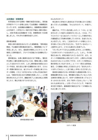 出前講座・実験教室                          みんなのロボット
     科学技術に対する興味・理解の普及を目指し、研究者       埼玉県の小学校から高校生までを対象に計 4 日間に
が学校やイベント会場に出向いて出前講座・実験教室を          渡って行った出前講座、「みんなのロボット」を紹介し
行っています。出前講座は講義中心、実験教室は実験中          ます。
心の内容で、小学生から一般の方まで幅広い層を対象と           講座では、アザラシ型の癒しロボット「パロ」と二足
し、2008 年度は出前講座を 13 回、実験教室を 10 回実   歩行ロボットの紹介と実演を行いました。パロは、アニ
施しました。それぞれの事例を紹介します。               マルセラピーならぬロボットセラピーとして病院や老人
                                   介護施設などで効果を発揮していますが、生徒たちにも
燃料電池教室                             大人気でした。また、二足歩行ロボットが敬礼したり、
     神奈川県の高校生向けに行った実験教室、「燃料電池      手を振っておじぎをするたびに、「生きているみたい！」
教室」では最新の燃料電池を紹介し、環境問題について          と歓声が上がり、こちらも連日の人気者でした。
学習しました。また、産総研が開発したビタミン C を         「ガンダムやドラえもんは実現しますか。 との質問に、
                                                      」
使用した燃料電池で、プロペラを回転させる実験も行い          「心を持つロボットは当分先でしょう。しかし、その実
ました。                               現のために今、研究が続けられているのです。また、ロ
     燃料電池は、水素と酸素を反応させて発電し、電気を      ボットの情報処理は人間と似ています。人間の心の仕組
作る際に二酸化炭素を出さないため、環境に優しい技術          みは分からないことが多いですが、ロボットの研究は人
として注目されています。しかし燃料電池の普及にはコ          間の研究にもつながります。」と 1 つ 1 つ答える研究者。
ストや安全、耐久性など様々な課題があります。エネル          後日、この講座に参加した生徒さんから「自分もロボッ
ギー問題の解決には、省エネルギーの実践と新エネル           トを作ってみたい。」と言う嬉しい声をいただきました。
ギーの開発、この 2 つが欠かせないと学んだ生徒の皆さ         普段知る機会の少ない研究者から直接話を聞いたり、
んは、「普段の生活における無駄を見直したい。」との感         実験装置を見ることは、理科離れが進んでいるといわれ
想を持たれたようです。講義が終了した後も熱心に質問          る教育の現場において、科学への興味を持ってもらう
をしたり、関心の高さがうかがえました。                きっかけになります。また「科学っておもしろい！」
                                                          「自
                                   分にも出来るかな。」と思ってもらうことで、今後の日
                                   本を担う若者の、進路選択の幅を広げる 1 つの機会にな
                                   ればと願っています。　　




             燃料電池教室の様子


                                              ロボット実演




34    産業技術総合研究所　環境報告書 2009
 