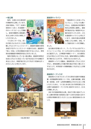 一般公開                        産総研キャラバン
 毎 年、 全 国 に あ る 産 総 研                       「産総研のことを知っても
の事業所を公開しています。                               らいたい。」このような願い
2008 年度は、「きて！未来の                            のもと、全国各地の科学館や
技術がいっぱい」を全国統一                               地方公共団体と連携し、産総
のキャッチコピーとして開催                               研の拠点がない地域を中心に
し、各地の事業所に家族連れ                               展示会を行っています。これ
をはじめ多くの方に来場して                               を産総研キャラバンと呼んで
いただきました。                                    います。2008 年度は地質標
 つくばセンターでは、多く                               本館とともに東京、浜松、そ
の子供たちにものづくりを体                               して福井の計 3 ヶ所で開催し
験してもらうチャレンジコーナー、産総研の最新の研究   ました。
を紹介するサイエンスコーナーを設けたほか、産総研の    迫力満点の恐竜ロボット、ティラノサウルスのデモン
「安心・安全」に係る取組みを紹介するとともに、研究   ストレーションでは、ホールの入口から人があふれ出る
排水処理施設の現場見学会などを行いました。       ほど盛況でした。工作教室や体験コーナー、また普段な
 毎年の恒例となっている一般公開は、産総研の研究が   かなか見ることができない化石、鉱物の標本など実際に
社会にどのように役立っているかをお伝えできる機会で   見て触れることができ、子供たちに大人気でした。
あるとともに、地域の皆さまとのつながりを強めるきっ    産総研キャラバン活動は、産総研を知ってもらうだけ
かけにしたいと考えています。              でなく、研究成果などの展示物を身近で見たり触ったり
                            することで、科学技術への理解増進につながることが期
                            待されます。


                            産総研オープンラボ
                             産総研がこれまでに行ってきた研究の成果や実験装
                            置・共同施設等の研究リソースを、企業の経営層、研究
                            者・技術者、大学・公的研究機関などの方々に広くご覧
                            いただくために、つくばにある約 250 の研究室などを
                            公開する産総研オープンラボを 2008 年 10 月 21、22 日
                            に開催しました。
                             2001 年の産総研設立以降、初めての取り組みでした
                            が、企業の研究者 技術者など延べ 3,500 名を超える方々
                                    ・
                            に研究の現場を見ていただくとともに意見交換を行いま
                            した。




              一般公開の様子                   開会挨拶の様子



                                     産業技術総合研究所　環境報告書 2009    35
 