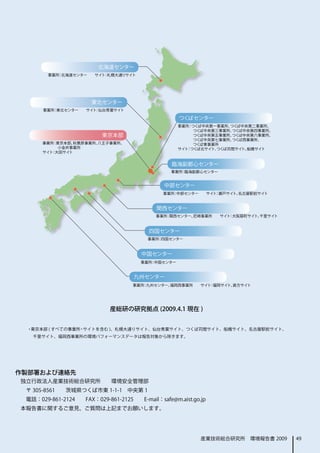 産総研の研究拠点 (2009.4.1 現在 )


  ・東京本部 ( すべての事業所・サイトを含む )、札幌大通りサイト、仙台青葉サイト、つくば苅間サイト、船橋サイト、名古屋駅前サイト、
    千里サイト、福岡西事業所の環境パフォーマンスデータは報告対象から除きます。




作製部署および連絡先
独立行政法人産業技術総合研究所　　環境安全管理部
　〒 305-8561　　茨城県つくば市東 1-1-1　中央第 1
　電話：029-861-2124　　FAX：029-861-2125　　E-mail：safe@m.aist.go.jp
本報告書に関するご意見、ご質問は上記までお願いします。




                                                          産業技術総合研究所　環境報告書 2009   49
 