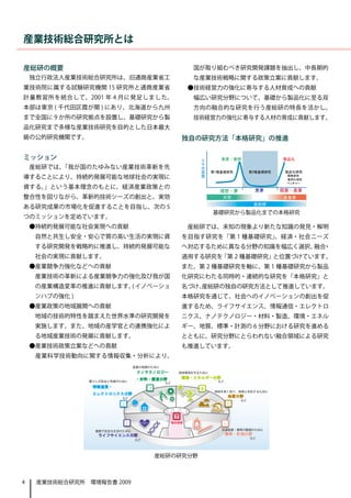 産業技術総合研究所とは

産総研の概要                                             国が取り組むべき研究開発課題を抽出し、中長期的
    独立行政法人産業技術総合研究所は、旧通商産業省工                       な産業技術戦略に関する政策立案に貢献します。
業技術院に属する試験研究機関 15 研究所と通商産業省                       ●技術経営力の強化に寄与する人材育成への貢献
計量教習所を統合して、2001 年 4 月に発足しました。                     　幅広い研究分野について、基礎から製品化に至る双
本部は東京 ( 千代田区霞が関 ) にあり、北海道から九州                      方向の融合的な研究を行う産総研の特長を活かし、
まで全国に 9 か所の研究拠点を設置し、基礎研究から製                        技術経営力の強化に寄与する人材の育成に貢献します。
品化研究まで多様な産業技術研究を目的とした日本最大
級の公的研究機関です。                                     独自の研究方法「本格研究」の推進

ミッション                                               人        発見 / 発明              製品化
                                                    々
    産総研では、「我が国のたゆみない産業技術革新を先                        の
                                                    賞   第1種基礎研究         第2種基礎研究    製品化研究
導することにより、持続的発展可能な地球社会の実現に                           賛                             　　開発研究
                                                                                  　　実用化研究
                                                                                  　　ベンチャー
資する。」という基本理念のもとに、経済産業政策との
                                                          理想・夢           悪夢       現実・産業
整合性を図りながら、革新的技術シーズの創出と、実効                                    大学                   産業界
                                                                         産総研
ある研究成果の市場化を促進することを目指し、次の 5
                                                        基礎研究から製品化までの本格研究
つのミッションを定めています。
    ●持続的発展可能な社会実現への貢献                             産総研では、未知の現象より新たな知識の発見・解明
    　自然と共生し安全・安心で質の高い生活の実現に資                    を目指す研究を「第 1 種基礎研究」、経済・社会ニーズ
    する研究開発を戦略的に推進し、持続的発展可能な                     へ対応するために異なる分野の知識を幅広く選択、 ・
                                                                       融合
    社会の実現に貢献します。                                適用する研究を「第 2 種基礎研究」と位置づけています。
    ●産業競争力強化などへの貢献                              また、第 2 種基礎研究を軸に、第 1 種基礎研究から製品
    　産業技術の革新による産業競争力の強化及び我が国                    化研究にわたる同時的・連続的な研究を「本格研究」と
    の産業構造変革の推進に貢献します。 イノベーショ
                     (                          名づけ、
                                                   産総研の独自の研究方法として推進しています。
    ンハブの強化 )                                    本格研究を通じて、社会へのイノベーションの創出を促
    ●産業政策の地域展開への貢献                              進するため、ライフサイエンス、情報通信・エレクトロ
    　地域の技術的特性を踏まえた世界水準の研究開発を                    ニクス、ナノテクノロジー・材料・製造、環境・エネル
    実施します。また、地域の産学官との連携強化によ                     ギー、地質、標準・計測の 6 分野における研究を進める
    る地域産業技術の発展に貢献します。                           とともに、研究分野にとらわれない融合領域による研究
    ●産業技術政策立案などへの貢献                             も推進しています。
    　産業科学技術動向に関する情報収集・分析により、

                                ナノテクノロジー
                                ・材料・製造分野        環境・エネルギー分野

                情報通信・              3                4
                エレクトロニクス分野
                                                                 地質分野
                        2                                     5

                                            7
                            1              融合領域
                                                             6

                  ライフサイエンス分野                                  標準・計測分野




                                       産総研の研究分野



4    産業技術総合研究所　環境報告書 2009
 