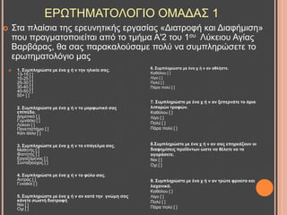 ΔΡΧΣΖΜΑΣΟΛΟΓΗΟ ΟΜΑΓΑ΢ 1
 1. ΢πκπιεξώζηε κε έλα ρ ή λ ηελ ειηθία ζαο.
13-15 [ ]
15-25 [ ]
25-30 [ ]
30-40 [ ]
40-50 [ ]
50+ [ ]
2. ΢πκπιεξώζηε κε έλα ρ ή λ ην κνξθσηηθό ζαο
επίπεδν.
Γεκνηηθό [ ]
Γπκλάζην [ ]
Λύθεην [ ]
Παλεπηζηήκην [ ]
Κάηη άιιν [ ]
3. ΢πκπιεξώζηε κε έλα ρ ή λ ην επάγεικα ζαο.
Μαζεηήο [ ]
Φνηηεηήο [ ]
Δξγαδόκελνο [ ]
΢πληαμηνύρνο [ ]
4. ΢πκπιεξώζηε κε έλα ρ ή λ ην θύιν ζαο.
Αληξαο [ ]
Γπλαίθα [ ]
5. ΢πκπιεξώζηε κε έλα ρ ή λ αλ θαηά ηελ γλώκε ζαο
θάλεηε ζσζηή δηαηξνθή
Ναη [ ]
Ορη [ ]
6. ΢πκπιεξώζηε κε έλα ρ ή λ αλ αζιήζηε.
Καζόινπ [ ]
Λίγν [ ]
Πνιύ [ ]
Πάξα πνιύ [ ]
7. ΢πκπιεξώζηε κε έλα ρ ή λ αλ μεπεξλάηε ην όξην
ιηπαξώλ ηξνθώλ.
Καζόινπ [ ]
Λίγν [ ]
Πνιύ [ ]
Πάξα πνιύ [ ]
8.΢πκπιεξώζηε κε έλα ρ ή λ αλ ζαο επεξεάδνπλ νη
δηαθεκίζεηο πξνΐόλησλ ώζηε λα ζέιεηε λα ηα
αγνξάζεηε.
Ναη [ ]
Ορη [ ]
9. ΢πκπιεξώζηε κε έλα ρ ή λ αλ ηξώηε θξνύηα θαη
ιαραληθά.
Καζόινπ [ ]
Λίγν [ ]
Πνιύ [ ]
Πάξα πνιύ [ ]
 ΢ηα πιαίζηα ηεο εξεπλεηηθήο εξγαζίαο «Γηαηξνθή θαη Γηαθήκηζε»
πνπ πξαγκαηνπνηείηαη από ην ηκήκα Α'2 ηνπ 1νπ Λύθεηνπ Αγίαο
Βαξβάξαο, ζα ζαο παξαθαινύζακε πνιύ λα ζπκπιεξώζεηε ην
εξσηεκαηνιόγην καο
 