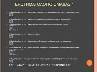  10. ΢πκπιεξώζηε κε έλα ρ ή λ αλ έρεηε πάξεη πνηέ θάπνηα θαξκαθεπηηθή αγσγή γηα λα ράζεηε θηιά.
Ναη [ ]
Ορη [ ]
11. ΢πκπιεξώζηε κε έλα ρ ή λ αλ ζαο επεξεάδεη ε ςπρνινγία ζαο θαη ηελ δηαηξνθή ζαο.
Ναη [ ]
Ορη [ ]
 12. ΢πκπιεξώζηε κε έλα ρ ή λ αλ μεπεξλάηε ηελ πνζόηεηα θαγεηνύ απ'όζν πξέπεη.
Καζόινπ [ ]
Λίγν [ ]
Πνιύ [ ]
Πάξα πνιύ [ ]
13. ΢πκπιεξώζηε κε έλα ρ ή λ αλ θαπλίδεηε.
Ναη [ ]
Ορη [ ]
14. ΢πκπιεξώζηε κε έλα ρ ή αλ αληηκεησπίδεηε θαπνην πξόβιήκα ιόγσ ηνπ βάξνπο ζαο.
Ναη [ ]
Ορη [ ]
 15. ΢πκπιεξώζηε κε έλα ρ ή λ αλ πηζηεύεηε όηη ηα γιπθά θαη ηα fast food θάλνπλ θαθό ζηελ πγεία θαη
ζηελ δηαηξνθή καο.
Καζόινπ [ ]
Λίγν [ ]
Πνιύ [ ]
Πάξα πνιύ [ ]
16. ΢πκπιεξώζηε κε έλα ρ ή λ αλ πηζηεύεηε όηη ε δηαηξνθή θαη ε άζιεζε θάλνπλ θαιό ζηελ πγεία.
Ναη [ ]
Ορη [ ]
΢Α΢ ΔΤΥΑΡΗ΢ΣΟΤΜΔ ΠΟΛΤ ΓΗΑ ΣΟΝ ΥΡΟΝΟ ΢Α΢
ΔΡΧΣΖΜΑΣΟΛΟΓΗΟ ΟΜΑΓΑ΢ 1
 