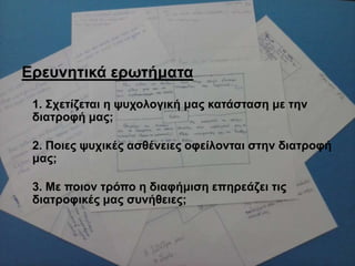 Δξεπλεηηθά εξσηήκαηα
1. ΢ρεηίδεηαη ε ςπρνινγηθή καο θαηάζηαζε κε ηελ
δηαηξνθή καο;
2. Πνηεο ςπρηθέο αζζέλεηεο νθείινληαη ζηελ δηαηξνθή
καο;
3. Με πνηνλ ηξόπν ε δηαθήκηζε επεξεάδεη ηηο
δηαηξνθηθέο καο ζπλήζεηεο;
 