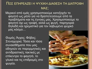 ΠΧ΢ ΔΠΖΡΔΑΕΔΗ Ζ ΦΤΥΗΚΖ ΓΗΑΘΔ΢Ζ ΣΖ ΓΗΑΣΡΟΦΖ
ΜΑ΢;
Μεξηθνί από εκάο ρξεζηκνπνηνύκε θαηεμνρήλ ην
θαγεηό σο κέζν γηα λα δξαπεηεύζνπκε από ηα
πξνβιήκαηα θαη ηηο έγλνηεο καο. Υξεζηκνπνηνύκε ην
θαγεηό όρη σο ηξνθή, αιιά σο θπγή, παξεγνξηά
δειαδή θαη εξεκηζηηθό γηα ηνλ ιαβσκέλν ςπρηθό
καο θόζκν…
Θπκόο; Άγρνο; Φόβνο;
΢ηελαρώξηα; Σόζα θαη ηόζα
ζπλαηζζήκαηα πνπ καο
νδεγνύλ ζε παξνξκεηηθέο θαη
αληηδξαζηηθέο ηαθηηθέο κε
επίθεληξν ην θαγεηό, ην
γιπθό θαη ηηο επηδξνκέο ζην
ςπγείν.
 