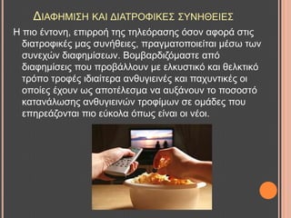 ΓΗΑΦΖΜΗ΢Ζ ΚΑΗ ΓΗΑΣΡΟΦΗΚΔ΢ ΢ΤΝΖΘΔΗΔ΢
Ζ πην έληνλε, επηξξνή ηεο ηειεόξαζεο όζνλ αθνξά ζηηο
δηαηξνθηθέο καο ζπλήζεηεο, πξαγκαηνπνηείηαη κέζσ ησλ
ζπλερώλ δηαθεκίζεσλ. Βνκβαξδηδόκαζηε από
δηαθεκίζεηο πνπ πξνβάιινπλ κε ειθπζηηθό θαη ζειθηηθό
ηξόπν ηξνθέο ηδηαίηεξα αλζπγηεηλέο θαη παρπληηθέο νη
νπνίεο έρνπλ σο απνηέιεζκα λα απμάλνπλ ην πνζνζηό
θαηαλάισζεο αλζπγηεηλώλ ηξνθίκσλ ζε νκάδεο πνπ
επεξεάδνληαη πην εύθνια όπσο είλαη νη λένη.
 