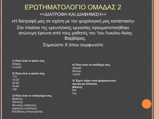 ΔΡΧΣΖΜΑΣΟΛΟΓΗΟ ΟΜΑΓΑ΢ 2
<<ΓΗΑΣΡΟΦΖ ΚΑΗ ΓΗΑΦΖΜΗ΢Ζ>>
«Ζ δηαηξνθή καο ζε ζρέζε κε ηελ ςπρνινγηθή καο θαηάζηαζε»
΢ηα πιαίζηα ηεο εξεπλεηηθήο εξγαζίαο πξαγκαηνπνηήζεθε
αλώλπκε έξεπλα από ηνπο καζεηέο ηνπ 1νπ Λπθείνπ Αγίαο
Βαξβάξαο.
΢εκεηώζηε Υ όπνπ ζπκθσλείηε
1) Πνην είλαη ην θύιν ζαο;
Άλδξαο
Γπλαίθα
2) Πνηα είλαη ε ειηθία ζαο;
<15
15-25
25-45
45-60
>60
3) Πνην είλαη ην επάγγεικα ζαο;
Μαζεηήο
Φνηηεηήο
Ηδησηηθόο ππάιιεινο
Γεκόζηνο ππάιιεινο
Διεύζεξνο επαγγεικαηίαο
4) Πνην είλαη ην εηζόδεκά ζαο;
Υακειό
Μεζαίν
Τςειό
5) Έρεηε πάξεη πνηέ θαξκαθεπηηθή
αγσγή γηα απώιεηα
βάξνπο;
Ναη
Όρη
 