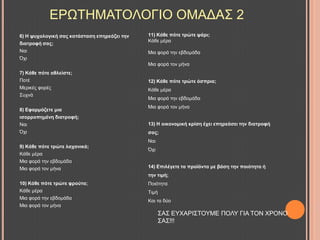6) Η ςπρνινγηθή ζαο θαηάζηαζε επεξεάδεη ηελ
δηαηξνθή ζαο;
Ναη
Όρη
7) Κάζε πόηε αζιείζηε;
Πνηέ
Μεξηθέο θνξέο
΢πρλά
8) Δθαξκόδεηε κηα
ηζνξξνπεκέλε δηαηξνθή;
Ναη
Όρη
9) Κάζε πόηε ηξώηε ιαραληθά;
Κάζε κέξα
Μηα θνξά ηελ εβδνκάδα
Μηα θνξά ηνλ κήλα
10) Κάζε πόηε ηξώηε θξνύηα;
Κάζε κέξα
Μηα θνξά ηελ εβδνκάδα
Μηα θνξά ηνλ κήλα
ΔΡΧΣΖΜΑΣΟΛΟΓΗΟ ΟΜΑΓΑ΢ 2
11) Κάζε πόηε ηξώηε ςάξη;
Κάζε κέξα
Μηα θνξά ηελ εβδνκάδα
Μηα θνξά ηνλ κήλα
12) Κάζε πόηε ηξώηε όζπξηα;
Κάζε κέξα
Μηα θνξά ηελ εβδνκάδα
Μηα θνξά ηνλ κήλα
13) Η νηθνλνκηθή θξίζε έρεη επεξεάζεη ηελ δηαηξνθή
ζαο;
Ναη
Όρη
14) Δπηιέγεηε ηα πξντόληα κε βάζε ηελ πνηόηεηα ή
ηελ ηηκή;
Πνηόηεηα
Σηκή
Καη ηα δύν
΢Α΢ ΔΤΥΑΡΗ΢ΣΟΤΜΔ ΠΟΛΤ ΓΗΑ ΣΟΝ ΥΡΟΝΟ
΢Α΢!!!
 