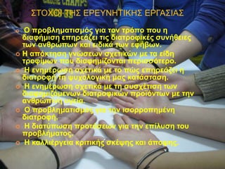 ΢ΣΟΥΟΗ ΣΖ΢ ΔΡΔΤΝΖΣΗΚΖ΢ ΔΡΓΑ΢ΗΑ΢
 Ο πξνβιεκαηηζκόο γηα ηνλ ηξόπν πνπ ε
δηαθήκηζε επεξεάδεη ηηο δηαηξνθηθέο ζπλήζεηεο
ησλ αλζξώπσλ θαη εηδηθά ησλ εθήβσλ.
 Η απόθηεζε γλώζεσλ ζρεηηθώλ κε ηα είδε
ηξνθίκσλ πνπ δηαθεκίδνληαη πεξηζζόηεξν.
 Η ελεκέξσζε ζρεηηθά κε ην πώο επεξεάδεη ε
δηαηξνθή ηε ςπρνινγηθή καο θαηάζηαζε.
 Η ελεκέξσζε ζρεηηθά κε ηε ζπζρέηηζε ησλ
δηαθεκηδόκελσλ δηαηξνθηθώλ πξντόλησλ κε ηελ
αλζξώπηλε πγεία.
 Ο πξνβιεκαηηζκόο γηα ηελ ηζνξξνπεκέλε
δηαηξνθή.
 Η δηαηύπσζε πξνηάζεσλ γηα ηελ επίιπζε ηνπ
πξνβιήκαηνο.
 Η θαιιηέξγεηα θξηηηθήο ζθέςεο θαη άπνςεο.
 