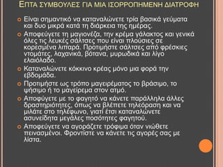 ΔΠΣΑ ΢ΤΜΒΟΤΛΔ΢ ΓΗΑ ΜΗΑ Η΢ΟΡΡΟΠΖΜΔΝΖ ΓΗΑΣΡΟΦΖ
 Δίλαη ζεκαληηθό λα θαηαλαιώλεηε ηξία βαζηθά γεύκαηα
θαη δπν κηθξά θαηά ηε δηάξθεηα ηεο εκέξαο.
 Απνθεύγεηε ηε καγηνλέδα, ηελ θξέκα γάιαθηνο θαη γεληθά
όιεο ηηο ιεπθέο ζάιηζεο πνπ είλαη πινύζηεο ζε
θνξεζκέλα ιηπαξά. Πξνηηκήζηε ζάιηζεο από θξέζθηεο
ληνκάηεο, ιαραληθά, βόηαλα, κπξσδηθά θαη ιίγν
ειαηόιαδν.
 Καηαλαιώλεηε θόθθηλν θξέαο κόλν κηα θνξά ηελ
εβδνκάδα.
 Πξνηηκήζηε σο ηξόπν καγεηξέκαηνο ην βξάζηκν, ην
ςήζηκν ή ην καγείξεκα ζηνλ αηκό.
 Απνθύγεηε κε ην θαγεηό λα θάλεηε παξάιιεια άιιεο
δξαζηεξηόηεηεο, όπσο λα βιέπεηε ηειεόξαζε θαη λα
κηιάηε ζην ηειέθσλν, γηαηί έηζη θαηαλαιώλεηε
αζπλείδεηα κεγάιεο πνζόηεηεο θαγεηνύ.
 Απνθεύγεηε λα αγνξάδεηε ηξόθηκα όηαλ ληώζεηε
πεηλαζκέλνη. Φξνληίζηε λα θάλεηε ηηο αγνξέο ζαο κε
ιίζηα.
 