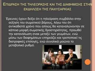 ΔΠΗΓΡΑ΢Ζ ΣΖ΢ ΣΖΛΔΟΡΑ΢Ζ΢ ΚΑΗ ΣΖ΢ ΓΗΑΦΖΜΗ΢Ζ΢ ΢ΣΖΝ
ΔΚΓΖΛΧ΢Ζ ΣΖ΢ ΠΑΥΤ΢ΑΡΚΗΑ΢
Έξεπλεο έρνπλ δείμεη όηη ε ηειεόξαζε ζπκβάιιεη ζηελ
αύμεζε ηνπ ζσκαηηθνύ βάξνπο, ιόγσ ηνπ όηη
αληηθαζηζηά ρξόλν πνπ αιιηώο ζα θαηαλαιώλνληαλ ζε
θάπνηα κνξθή ζσκαηηθήο δξαζηεξηόηεηαο, πξνσζεί
ηελ θαηαλάισζε ζλαθ κεηαμύ ησλ γεπκάησλ, ελώ
κέζσ ησλ δηαθεκίζεσλ επεξεάδεη θαη ηξνπνπνηεί ηηο
δηαηξνθηθέο επηινγέο, ελώ ζπλνιηθά κεηώλεη ην
κεηαβνιηθό ξπζκό.
 
