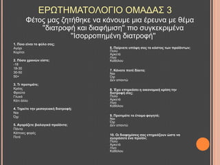 Φέηνο καο δεηήζεθε λα θάλνπκε κηα έξεπλα κε ζέκα
''δηαηξνθή θαη δηαθήκηζε'' πην ζπγθεθξηκέλα
''Ηζνξξνπεκέλε δηαηξνθή''
ΔΡΧΣΖΜΑΣΟΛΟΓΗΟ ΟΜΑΓΑ΢ 3
1. Πνην είλαη ην θύιν ζαο;
Αγόξη
Κνξίηζη
2. Πόζν ρξνλώλ είζηε;
-18
18-30
30-50
50+
3. Ση πξνηηκάηε;
Κξέαο
Φξνύηα
Γιπθά
Κάηη άιιν
4. Σεξείηε ηελ κεζνγεηαθή δηαηξνθή;
Ναη
Όρη
5. Αγνξάδεηε βηνινγηθά πξντόληα;
Πάληα
Κάπνηεο θνξέο
Πνηέ
6. Παίξλεηε ππόςε ζαο ην θόζηνο ησλ πξντόλησλ;
Πνιύ
Αξθεηά
Λίγν
Καζόινπ
7. Κάλαηε πνηέ δίαηηα;
Ναη
Όρη
Γελ απαληώ
8. Έρεη επεξεάζεη ε νηθνλνκηθή θξίζε ηελ
δηαηξνθή ζαο;
Πνιύ
Αξθεηά
Λίγν
Καζόινπ
9. Πξνηηκάηε ην έηνηκν θαγεηό;
Ναη
Όρη
Γελ απαληώ
10. Οη δηαθεκίζεηο ζαο επεξεάδνπλ ώζηε λα
αγνξάζεηε έλα πξντόλ;
Πνιύ
Αξθεηά
Λίγν
Καζόινπ
 