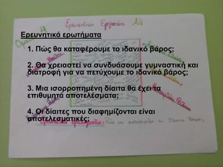 Δξεπλεηηθά εξσηήκαηα
1. Πώο ζα θαηαθέξνπκε ην ηδαληθό βάξνο;
2. Θα ρξεηαζηεί λα ζπλδπάζνπκε γπκλαζηηθή θαη
δηαηξνθή γηα λα πεηύρνπκε ην ηδαληθό βάξνο;
3. Μηα ηζνξξνπεκέλε δίαηηα ζα έρεη ηα
επηζπκεηά απνηειέζκαηα;
4. Οη δίαηηεο πνπ δηαθεκίδνληαη είλαη
απνηειεζκαηηθέο;
 