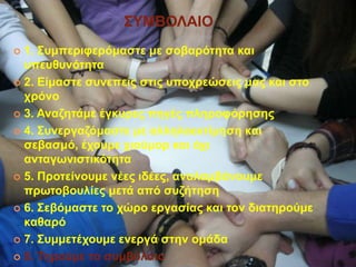 ΢ΤΜΒΟΛΑΙΟ
 1. ΢πκπεξηθεξόκαζηε κε ζνβαξόηεηα θαη
ππεπζπλόηεηα
 2. Δίκαζηε ζπλεπείο ζηηο ππνρξεώζεηο καο θαη ζην
ρξόλν
 3. Αλαδεηάκε έγθπξεο πεγέο πιεξνθόξεζεο
 4. ΢πλεξγαδόκαζηε κε αιιεινεθηίκεζε θαη
ζεβαζκό, έρνπκε ρηνύκνξ θαη όρη
αληαγσληζηηθόηεηα
 5. Πξνηείλνπκε λέεο ηδέεο, αλαιακβάλνπκε
πξσηνβνπιίεο κεηά από ζπδήηεζε
 6. ΢εβόκαζηε ην ρώξν εξγαζίαο θαη ηνλ δηαηεξνύκε
θαζαξό
 7. ΢πκκεηέρνπκε ελεξγά ζηελ νκάδα
 8. Σεξνύκε ην ζπκβόιαην
 