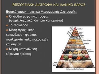 ΜΔ΢ΟΓΔΗΑΚΖ ΓΗΑΣΡΟΦΖ ΚΑΗ ΗΓΑΝΗΚΟ ΒΑΡΟ΢
Βαζηθά ραξαθηεξηζηηθά Μεζνγεηαθήο Γηαηξνθήο:
 Οη άθζνλεο θπηηθέο ηξνθέο
(ςσκί, ιαραληθά, όζπξηα θαη θξνύηα)
 Σν ειαηόιαδν
 Μέζε πξνο κηθξή
θαηαλάισζε ςαξηνύ,
πνπιεξηθώλ γαιαθηνθνκηθώλ
θαη απγώλ
 Μηθξή θαηαλάισζε
θόθθηλνπ θξέαηνο
 