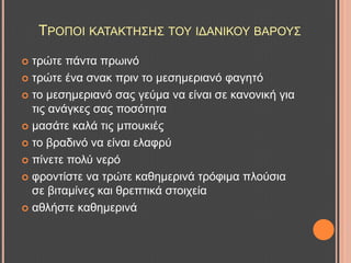 ΣΡΟΠΟΗ ΚΑΣΑΚΣΖ΢Ζ΢ ΣΟΤ ΗΓΑΝΗΚΟΤ ΒΑΡΟΤ΢
 ηξώηε πάληα πξσηλό
 ηξώηε έλα ζλαθ πξηλ ην κεζεκεξηαλό θαγεηό
 ην κεζεκεξηαλό ζαο γεύκα λα είλαη ζε θαλνληθή γηα
ηηο αλάγθεο ζαο πνζόηεηα
 καζάηε θαιά ηηο κπνπθηέο
 ην βξαδηλό λα είλαη ειαθξύ
 πίλεηε πνιύ λεξό
 θξνληίζηε λα ηξώηε θαζεκεξηλά ηξόθηκα πινύζηα
ζε βηηακίλεο θαη ζξεπηηθά ζηνηρεία
 αζιήζηε θαζεκεξηλά
 