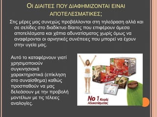 ΟΗ ΓΗΑΗΣΔ΢ ΠΟΤ ΓΗΑΦΖΜΗΕΟΝΣΑΗ ΔΗΝΑΗ
ΑΠΟΣΔΛΔ΢ΜΑΣΗΚΔ΢;
΢ηηο κέξεο καο ζπλερώο πξνβάιινληαη ζηε ηειεόξαζε αιιά θαη
ζε ζειίδεο ζην δηαδίθηπν δίαηηεο πνπ επηθέξνπλ άκεζα
απνηειέζκαηα θαη ράπηα αδπλαηίζκαηνο ρσξίο όκσο λα
αλαθέξνληαη νη αξλεηηθέο ζπλέπεηεο πνπ κπνξεί λα έρνπλ
ζηελ πγεία καο.
Απηό ην θαηαθέξλνπλ γηαηί
ρξεζηκνπνηνύλ
ζπγθηλεζηαθά
ραξαθηεξηζηηθά (επίθιεζε
ζην ζπλαίζζεκα) θαζώο
πξνζπαζνύλ λα καο
δειεάζνπλ κε ηελ πξνβνιή
κνληέισλ κε ηηο ηέιεηεο
αλαινγίεο.
 