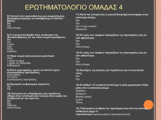 
5) Πηζηεύηε όηη αθνινπζώληαο κηα ηζνξξνπεκέλε
δηαηξνθή κπνξνύκε λα θαηαθέξνπκε ην ηδαληθό
βάξνο;
Ναη
Όρη
Άιιε άπνςε
6) Η γπκλαζηηθή βνεζά ζηελ θαηάθηεζε ηνπ
ηδαληθνύ βάξνπο; Αλ λαη πόζν ζπρλά γπκλάδεζηε;
Ναη
Όρη
΢πρλά
Λίγν
Πνιύ
Καζόινπ
7) Πόζν ζπρλά θαηαλαιώλεηε junk food;
Πνηέ
1 θνξά ην κήλα
1 θνξά ηελ εβδνκάδα
Καζεκεξηλά
8) Δίζηε ρνξηνθάγνο, ηξώηε ηα πάληα ή έρεηε
ζπγθεθξηκέλεο πξνηηκήζεηο;
Υνξηνθάγνο
Σα πάληα
΢πγθεθξηκέλεο πξνηηκήζεηο
9) Πξνηηκάηε ηα βηνινγηθά πξντόληα;
Ναη
Όρη
10) Πηζηεύεηε όηη ε δηαθήκηζε ελόο πξντόληνο
νδεγεί ζηελ εληύπσζε θαη ηειηθώο ζηελ αγνξά ηνπ
αλεμάξηεηα κε ηελ ηηκή ηνπ;
Ναη
Όρη
Πηζαλώο
Άιιε άπνςε
11) Καηά ηελ απνςή ζαο ε πγηεηλή δηαηξνθή ζπλεηζθέξεη ζηελ
θαιύηεξε ζθέςε;
Ναη
Όρη
Γελ ην έρσ ζθεθηεί
Δμαξηάηαη
12) Οη ηηκέο ησλ ηξνθώλ πεξηνξίδνπλ ηηο πξνηηκήζεηο ζαο ζε
θάηη θζελόηεξν;
Ναη
Όρη
Άιιε άπνςε
12) Οη ηηκέο ησλ ηξνθώλ πεξηνξίδνπλ ηηο πξνηηκήζεηο ζαο ζε
θάηη θζελόηεξν;
Ναη
Όρη
Άιιε άπνςε
13) Κνηηάδεηε ηηο εηηθέηεο ησλ πξντόλησλ θαη ηα ζπζηαηηθά
ηνπο;
Ναη
Όρη
14) ΢ε βαζκό 1-5 ε θαθή ή αληίζηνηρα ε θάιε ςπρνινγία παίδεη
ξόιν ζην ηη θαηαλαιώλνπκε;
Καζόινπ
Διάρηζηα
Μεξηθέο θνξέο
΢πρλά
Πάληα
15) Σαμηλνκήζηε κε βάζε ηελ πξνηίκεζε ζαο απν ηε ιηγόηεξν
επηζπκεηή κέρξη ηε
πεξηζζόηεξν(Λαραληθα,θξέαο,ηπξνθνκηθά,γιπθά)
ΔΡΧΣΖΜΑΣΟΛΟΓΗΟ ΟΜΑΓΑ΢ 4
 