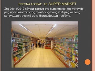 ΔΡΔΤΝΑ ΑΓΟΡΑ΢ ΢Δ SUPER MARKET
΢ηηο 01/11/2012 θάλακε έξεπλα ζην supermarket ηεο γεηηνληάο
καο πξαγκαηνπνηώληαο εξσηήζεηο ζηνπο πσιεηέο θαη ηνπο
θαηαλαισηέο ζρεηηθά κε ηα δηαθεκηδόκελα πξντόληα.
 