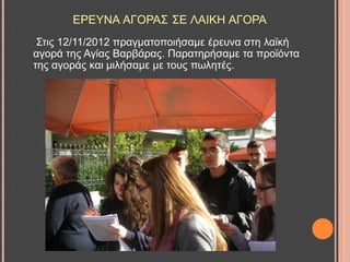 ΔΡΔΤΝΑ ΑΓΟΡΑ΢ ΢Δ ΛΑΗΚΖ ΑΓΟΡΑ
΢ηηο 12/11/2012 πξαγκαηνπνηήζακε έξεπλα ζηε ιατθή
αγνξά ηεο Αγίαο Βαξβάξαο. Παξαηεξήζακε ηα πξντόληα
ηεο αγνξάο θαη κηιήζακε κε ηνπο πσιεηέο.
 