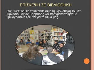ΔΠΗ΢ΚΔΦΖ ΢Δ ΒΗΒΛΗΟΘΖΚΖ
΢ηηο 13/12/2012 επηζθεθζήθακε ηε βηβιηνζήθε ηνπ 3νπ
Γπκλαζίνπ Αγίαο Βαξβάξαο θαη πξαγκαηνπνηήζακε
βηβιηνγξαθηθή έξεπλα γηα ην ζέκα καο.
 