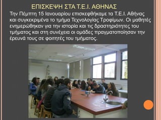 ΔΠΗ΢ΚΔΦΖ ΢ΣΑ Σ.Δ.Η. ΑΘΖΝΑ΢
Σελ Πέκπηε 15 Ηαλνπαξίνπ επηζθεθζήθακε ηα Σ.Δ.Η. Αζήλαο
θαη ζπγθεθξηκέλα ην ηκήκα Σερλνινγίαο Σξνθίκσλ. Οη καζεηέο
ελεκεξώζεθαλ γηα ηελ ηζηνξία θαη ηηο δξαζηεξηόηεηεο ηνπ
ηκήκαηνο θαη ζηε ζπλέρεηα νη νκάδεο πξαγκαηνπνίεζαλ ηελ
έξεπλά ηνπο ζε θνηηεηέο ηνπ ηκήκαηνο.
 