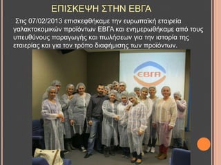 ΔΠΗ΢ΚΔΦΖ ΢ΣΖΝ ΔΒΓΑ
΢ηηο 07/02/2013 επηζθεθζήθακε ηελ επξσπατθή εηαηξεία
γαιαθηνθνκηθώλ πξντόλησλ ΔΒΓΑ θαη ελεκεξσζήθακε από ηνπο
ππεπζύλνπο παξαγσγήο θαη πσιήζεσλ γηα ηελ ηζηνξία ηεο
εηαηεξίαο θαη γηα ηνλ ηξόπν δηαθήκηζεο ησλ πξντόλησλ.
 