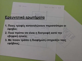 Δξεπλεηηθά εξσηήκαηα
1. Πνηεο ηξνθέο θαηαλαιώλνπλ πεξηζζόηεξν νη
έθεβνη;
2. Πνηα πξέπεη λα είλαη ε δηαηξνθή θαηά ηελ
εβεθηθή ειηθία;
3. Με πνηνλ ηξόπν ε δηαθήκηζε επεξεάδεη ηνπο
εθήβνπο;
 
