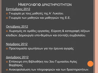 ΢επηέκβξηνο 2012
 Γλσξηκία κε ηνπο καζεηέο ηεο Α΄ Λπθείνπ.
 Γλσξηκία ησλ καζεηώλ θαη καζεηξηώλ ηεο Δ.Δ.
Οθηώβξηνο 2012
 Υσξηζκόο ζε νκάδεο εξγαζίαο. Δύξεζε & θαηαγξαθή ιέμεσλ
θιεηδηώλ. Γεκηνπξγία ππν-ζεκάησλ θαη ζύληαμε ζπκβνιαίνπ.
Ννέκβξηνο 2012
 Πξνεηνηκαζία εξσηήζεσλ γηα ηελ έξεπλα αγνξάο
Γεθέκβξηνο 2012
 Δπίζθεςε ζηε Βηβιηνζήθε ηνπ 3νπ Γπκλαζίνπ Αγίαο
Βαξβάξαο
 Αλαθεθαιαίσζε ησλ πιεξνθνξηώλ θαη ησλ δξαζηεξηνηήησλ.
ΖΜΔΡΟΛΟΓΗΟ ΓΡΑ΢ΣΖΡΗΟΣΉΣΧΝ
 
