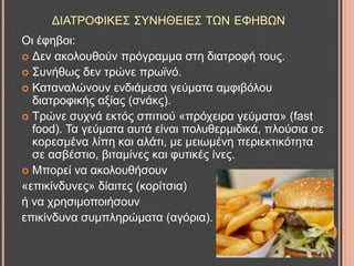 ΓΗΑΣΡΟΦΗΚΔ΢ ΢ΤΝΖΘΔΗΔ΢ ΣΧΝ ΔΦΖΒΧΝ
Οη έθεβνη:
 Γελ αθνινπζνύλ πξόγξακκα ζηε δηαηξνθή ηνπο.
 ΢πλήζσο δελ ηξώλε πξστλό.
 Καηαλαιώλνπλ ελδηάκεζα γεύκαηα ακθηβόινπ
δηαηξνθηθήο αμίαο (ζλάθο).
 Σξώλε ζπρλά εθηόο ζπηηηνύ «πξόρεηξα γεύκαηα» (fast
food). Σα γεύκαηα απηά είλαη πνιπζεξκηδηθά, πινύζηα ζε
θνξεζκέλα ιίπε θαη αιάηη, κε κεησκέλε πεξηεθηηθόηεηα
ζε αζβέζηην, βηηακίλεο θαη θπηηθέο ίλεο.
 Μπνξεί λα αθνινπζήζνπλ
«επηθίλδπλεο» δίαηηεο (θνξίηζηα)
ή λα ρξεζηκνπνηήζνπλ
επηθίλδπλα ζπκπιεξώκαηα (αγόξηα).
 