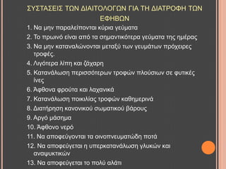 ΢Τ΢ΣΑ΢ΔΗ΢ ΣΧΝ ΓΗΑΗΣΟΛΟΓΧΝ ΓΗΑ ΣΖ ΓΗΑΣΡΟΦΖ ΣΧΝ
ΔΦΖΒΧΝ
1. Να κελ παξαιείπνληαη θύξηα γεύκαηα
2. Σν πξσηλό είλαη από ηα ζεκαληηθόηεξα γεύκαηα ηεο εκέξαο
3. Να κελ θαηαλαιώλνληαη κεηαμύ ησλ γεπκάησλ πξόρεηξεο
ηξνθέο.
4. Ληγόηεξα ιίπε θαη δάραξε
5. Καηαλάισζε πεξηζζόηεξσλ ηξνθώλ πινύζησλ ζε θπηηθέο
ίλεο
6. Άθζνλα θξνύηα θαη ιαραληθά
7. Καηαλάισζε πνηθηιίαο ηξνθώλ θαζεκεξηλά
8. Γηαηήξεζε θαλνληθνύ ζσκαηηθνύ βάξνπο
9. Αξγό κάζεκα
10. Άθζνλν λεξό
11. Να απνθεύγνληαη ηα νηλνπλεπκαηώδε πνηά
12. Να απνθεύγεηαη ε ππεξθαηαλάισζε γιπθώλ θαη
αλαςπθηηθώλ
13. Να απνθεύγεηαη ην πνιύ αιάηη
 