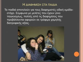 Ζ ΓΗΑΦΖΜΗ΢Ζ ΢ΣΑ ΠΑΗΓΗΑ
Σα παηδηά απνηεινύλ γηα ηνπο δηαθεκηζηέο εηδηθή νκάδα-
ζηόρν. ΢ύκθσλα κε κειέηεο πνπ έρνπλ γίλεη
παγθνζκίσο, πνιιέο από ηηο δηαθεκίζεηο πνπ
πξνβάιινληαη αθνξνύλ ζε ηξόθηκα ρακειήο
δηαηξνθηθήο αμίαο.
 