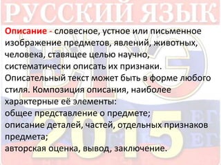 Описание - словесное, устное или письменное 
изображение предметов, явлений, животных, 
человека, ставящее целью научно, 
систематически описать их признаки. 
Описательный текст может быть в форме любого 
стиля. Композиция описания, наиболее 
характерные её элементы: 
общее представление о предмете; 
описание деталей, частей, отдельных признаков 
предмета; 
авторская оценка, вывод, заключение. 
 