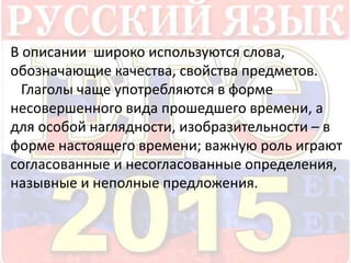 В описании широко используются слова, 
обозначающие качества, свойства предметов. 
Глаголы чаще употребляются в форме 
несовершенного вида прошедшего времени, а 
для особой наглядности, изобразительности – в 
форме настоящего времени; важную роль играют 
согласованные и несогласованные определения, 
назывные и неполные предложения. 
 