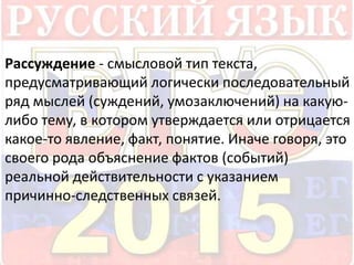 Рассуждение - смысловой тип текста, 
предусматривающий логически последовательный 
ряд мыслей (суждений, умозаключений) на какую- 
либо тему, в котором утверждается или отрицается 
какое-то явление, факт, понятие. Иначе говоря, это 
своего рода объяснение фактов (событий) 
реальной действительности с указанием 
причинно-следственных связей. 
 