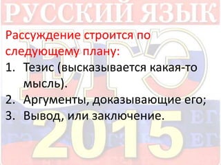 Рассуждение строится по 
следующему плану: 
1. Тезис (высказывается какая-то 
мысль). 
2. Аргументы, доказывающие его; 
3. Вывод, или заключение. 
 