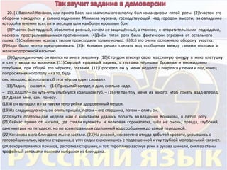20. (1)Василий Конаков, или просто Вася, как звали мы его в полку, был командиром пятой роты. (2)Участок его 
обороны находился у самого подножия Мамаева кургана, господствующей над городом высоты, за овладение 
которой в течение всех пяти месяцев шли наиболее кровавые бои. 
(3)Участок был трудный, абсолютно ровный, ничем не защищённый, а главное, с отвратительными подходами, 
насквозь простреливавшимися противником. (4)Днём пятая рота была фактически отрезана от остального 
полка. (5)Снабжение исвязь с тылом происходили только ночью. (6)Всё это очень осложняло оборону участка. 
(7)Надо было что-то предпринимать. (8)И Конаков решил сделать ход сообщения между своими окопами и 
железнодорожной насыпью. 
(9)Однажды ночью он явился ко мне в землянку. (10)С трудом втиснул свою массивную фигуру в мою клетушку 
и сел у входа на корточки. (11)Смуглый кудрявый парень, с густыми чёрными бровями и неожиданно 
голубыми, при общей его чёрноте, глазами. (12)Просидел он у меня недолго – погрелся у печки и под конец 
попросил немного толу – «а то, будь 
оно неладно, все лопаты об этот чёртов грунт сломал». 
– (13)Ладно, – сказал я. – (14)Присылай солдат, я дам, сколько надо. 
– (15)Солдат? – он чуть-чуть улыбнулся краешком губ. – (16)Не так-то у меня их много, чтоб гонять взад-вперёд. 
(17)Давай мне, сам понесу. 
(18)И он вытащил из-за пазухи телогрейки здоровенный мешок. 
(19)На следующую ночь он опять пришёл, потом – его старшина, потом – опять он. 
(20)Спустя полторы-две недели нам с капитаном удалось попасть во владения Конакова, в пятую роту. 
(21)Сейчас прямо от насыпи, где стояли пулемёты и полковая сорокапятка, шёл не очень, правда, глубокий, 
сантиметров на пятьдесят, но по всем правилам сделанный ход сообщения до самой передовой. 
(22)Конакова в его блиндаже мы не застали. (23)На ржавой, неизвестно откуда добытой кровати, укрывшись с 
головой шинелью, храпел старшина, в углу сидел скрючившись с подвешенной к уху трубкой молоденький связист. 
(24)Вскоре появился Конаков, растолкал старшину, и тот, торопливо засунув руки в рукава шинели, снял со стены 
трофейный автомат и ползком выбрался из блиндажа. 
 