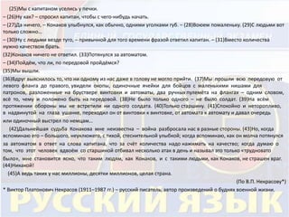(25)Мы с капитаном уселись у печки. 
– (26)Ну как? – спросил капитан, чтобы с чего-нибудь начать. 
– (27)Да ничего, – Конаков улыбнулся, как обычно, одними уголками губ. – (28)Воюем помаленьку. (29)С людьми вот 
только сложно… 
– (30)Ну с людьми везде туго, – привычной для того времени фразой ответил капитан. – (31)Вместо количества 
нужно качеством брать. 
(32)Конаков ничего не ответил. (33)Потянулся за автоматом. 
– (34)Пойдём, что ли, по передовой пройдёмся? 
(35)Мы вышли. 
(36)Вдруг выяснилось то, что ни одному из нас даже в голову не могло прийти. (37)Мы прошли всю передовую от 
левого фланга до правого, увидели окопы, одиночные ячейки для бойцов с маленькими нишами для 
патронов, разложенные на бруствере винтовки и автоматы, два ручных пулемёта на флангах – одним словом, 
всё то, чему и положено быть на передовой. (38)Не было только одного – не было солдат. (39)На всём 
протяжении обороны мы не встретили ни одного солдата. (40)Только старшину. (41)Спокойно и неторопливо, 
в надвинутой на глаза ушанке, переходил он от винтовки к винтовке, от автомата к автомату и давал очередь 
или одиночный выстрел по немцам… 
(42)Дальнейшая судьба Конакова мне неизвестна – война разбросала нас в разные стороны. (43)Но, когда 
вспоминаю его – большого, неуклюжего, с тихой, стеснительной улыбкой; когда вспоминаю, как он молча потянулся 
за автоматом в ответ на слова капитана, что за счёт количества надо нажимать на качество; когда думаю о 
том, что этот человек вдвоём со старшиной отбивал несколько атак в день и называл это только «трудновато 
было», мне становится ясно, что таким людям, как Конаков, и с такими людьми, как Конаков, не страшен враг. 
(44)Никакой! 
(45)А ведь таких у нас миллионы, десятки миллионов, целая страна. 
(По В.П. Некрасову*) 
* Виктор Платонович Некрасов (1911–1987 гг.) – русский писатель, автор произведений о буднях военной жизни. 
 